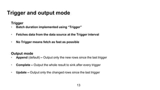 Trigger and output mode
Trigger
• Batch duration implemented using “Trigger”
• Fetches data from the data source at the Trigger interval
• No Trigger means fetch as fast as possible
Output mode
• Append (default) – Output only the new rows since the last trigger
• Complete – Output the whole result to sink after every trigger
• Update – Output only the changed rows since the last trigger
13
 