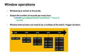 Window operations
• Windowing is similar to Group By
• Output the number of records per every hour
kafkaDF.groupBy(window("timestamp",”1 hour"))
.count()
• Window Interval does not need to be a multiple of the batch / trigger duration.
 