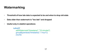 Watermarking
• Threshold of how late data is expected to be and when to drop old state
• Data older than watermark is "too late" and dropped
• Useful only in stateful operations
kafkaDF
.withWatermark("timestamp", "10 minutes")
.groupBy(window("timestamp",”1 hour"))
.count()
17
 