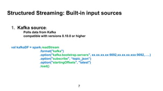 Structured Streaming: Built-in input sources
1. Kafka source:
Polls data from Kafka
compatible with versions 0.10.0 or higher
val kafkaDF = spark.readStream
.format("kafka")
.option("kafka.bootstrap.servers", xx.xx.xx.xx:9092,xx.xx.xx.xxx:9092,…..)
.option("subscribe", “topic_json”)
.option("startingOffsets", "latest")
.load()
7
 
