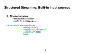 Structured Streaming: Built-in input sources
3. Socket source:
from socket connection
mostly for testing purpose
val socketDF = spark.readStream
.format("socket")
.option("host", "localhost")
.option("port", 9999)
.load()
9
 