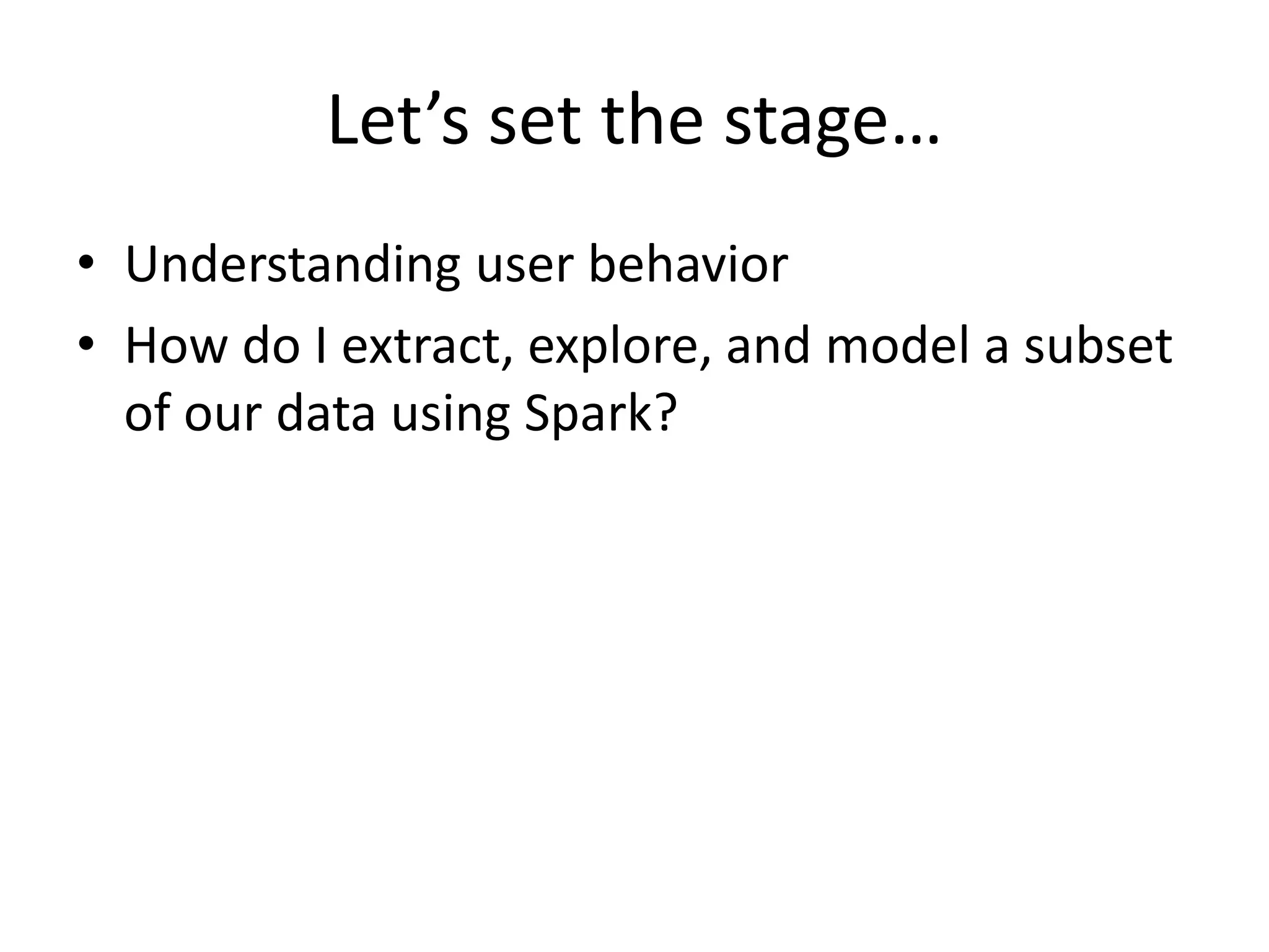 Let’s set the stage…
• Understanding user behavior
• How do I extract, explore, and model a subset
of our data using Spark?
 