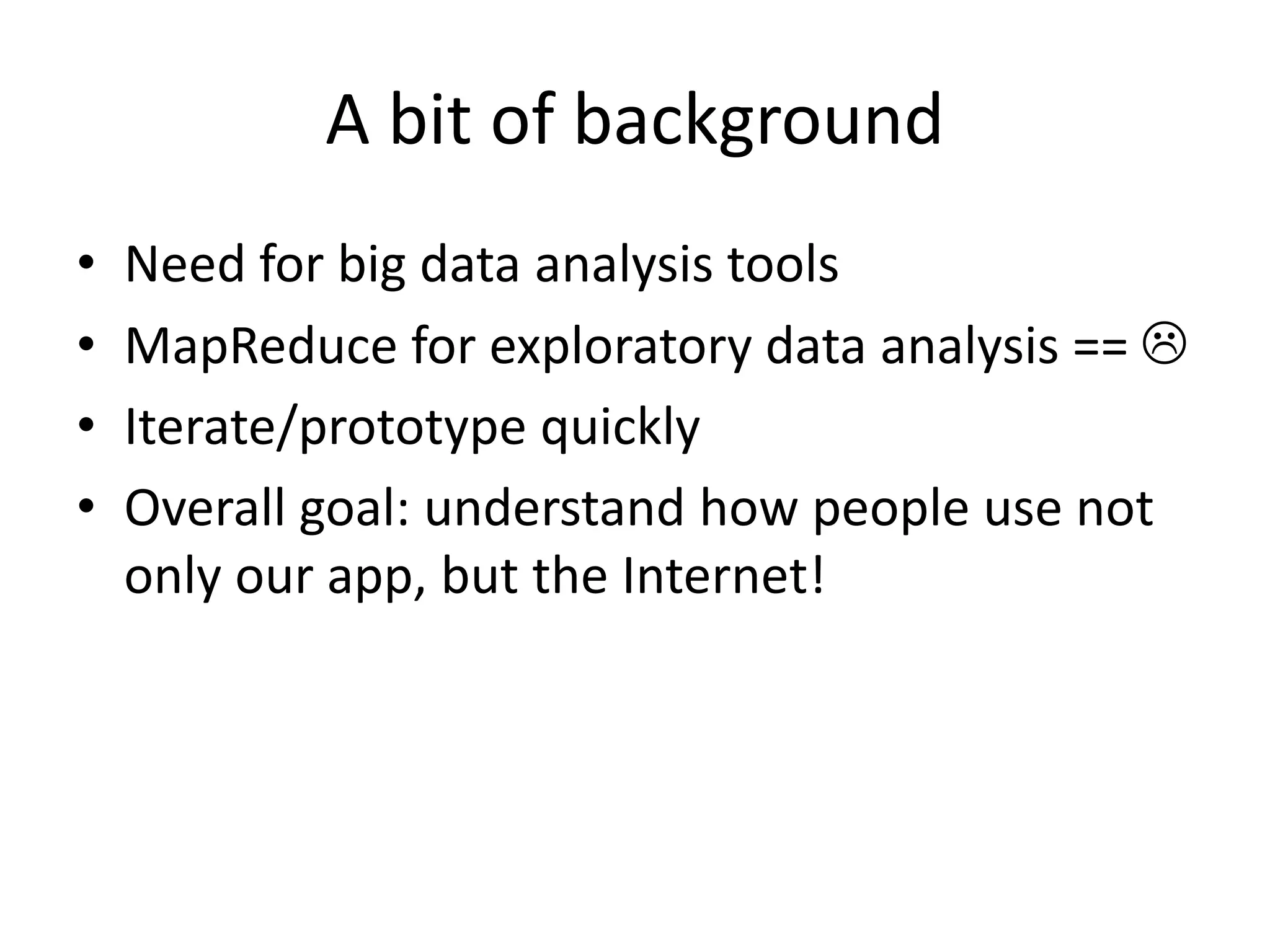 A bit of background
• Need for big data analysis tools
• MapReduce for exploratory data analysis == 
• Iterate/prototype quickly
• Overall goal: understand how people use not
only our app, but the Internet!
 