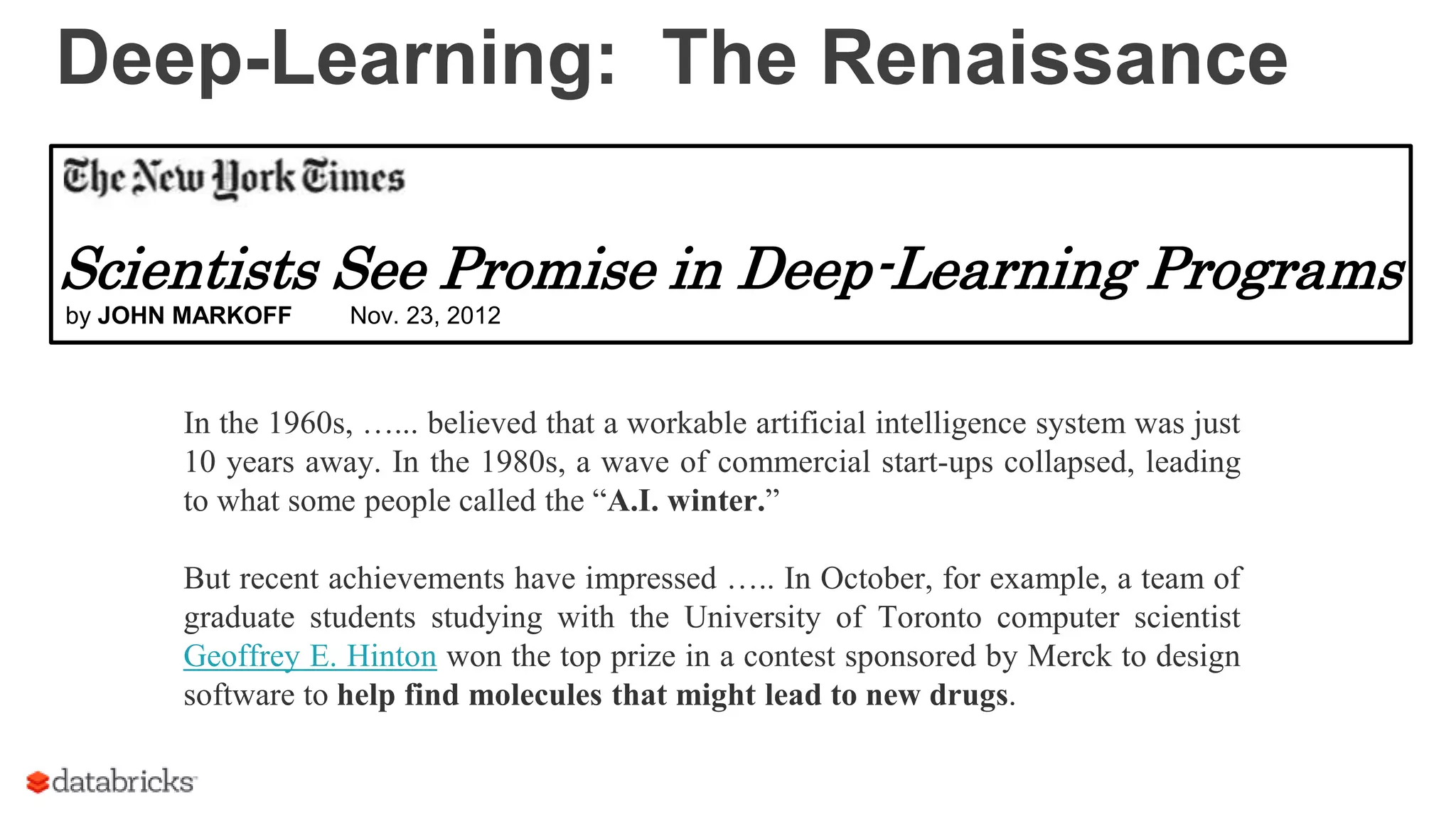 Deep-Learning: The Renaissance
In the 1960s, …... believed that a workable artificial intelligence system was just
10 years away. In the 1980s, a wave of commercial start-ups collapsed, leading
to what some people called the “A.I. winter.”
But recent achievements have impressed ….. In October, for example, a team of
graduate students studying with the University of Toronto computer scientist
Geoffrey E. Hinton won the top prize in a contest sponsored by Merck to design
software to help find molecules that might lead to new drugs.
Scientists See Promise in Deep-Learning Programs
by JOHN MARKOFF Nov. 23, 2012
 