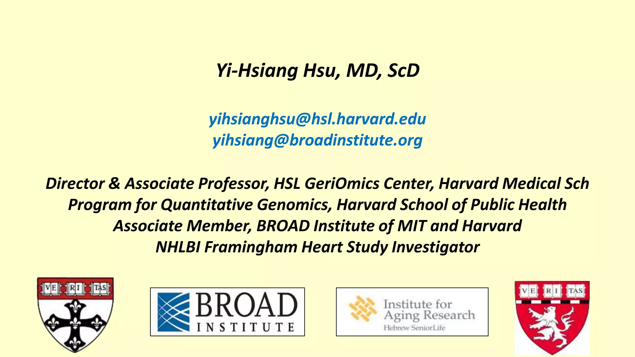 Yi-Hsiang Hsu, MD, ScD
yihsianghsu@hsl.harvard.edu
yihsiang@broadinstitute.org
Director & Associate Professor, HSL GeriOmics Center, Harvard Medical Sch
Program for Quantitative Genomics, Harvard School of Public Health
Associate Member, BROAD Institute of MIT and Harvard
NHLBI Framingham Heart Study Investigator
 