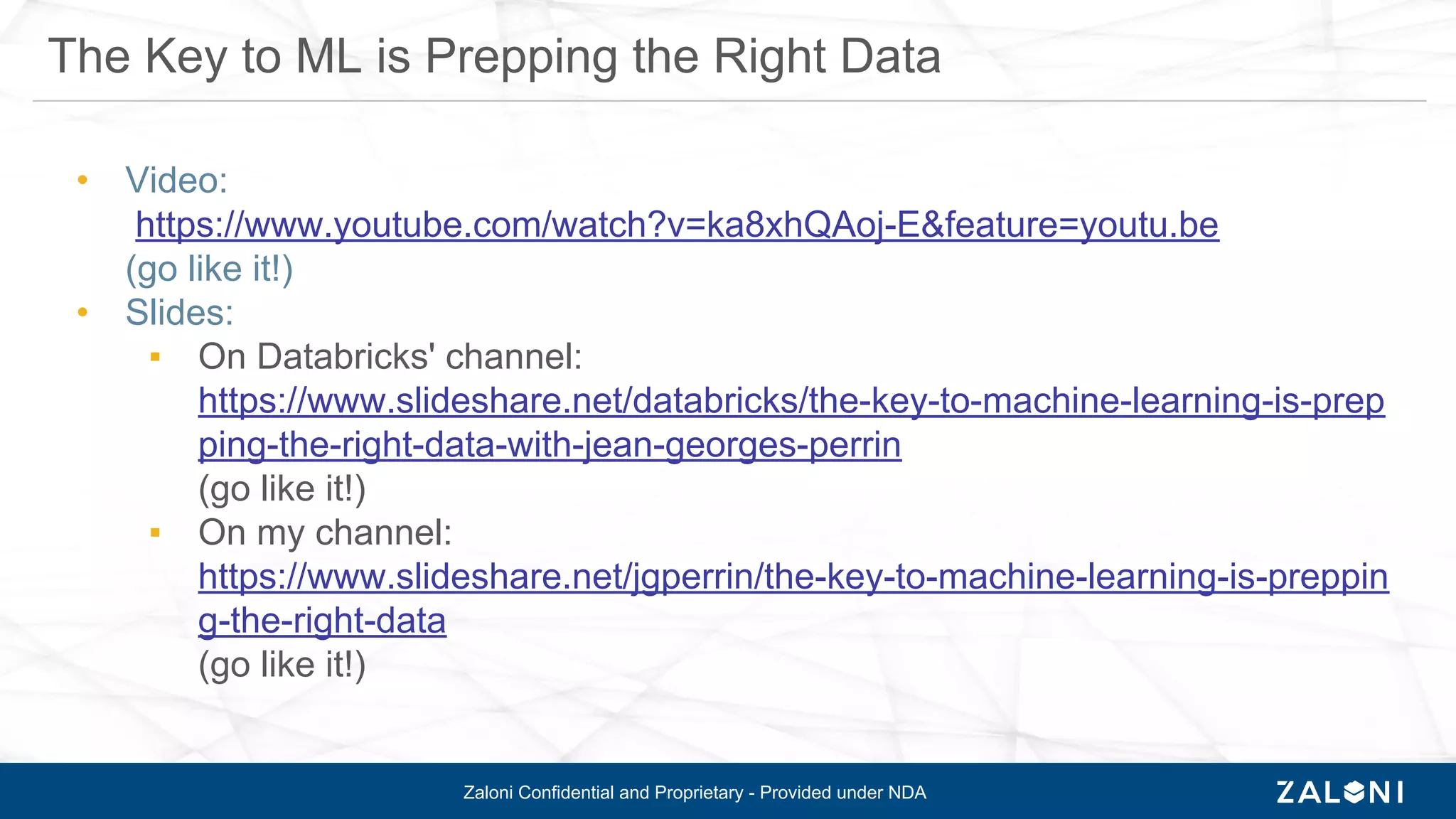Zaloni Confidential and Proprietary - Provided under NDA
• Video:
https://www.youtube.com/watch?v=ka8xhQAoj-E&feature=youtu.be
(go like it!)
• Slides:
▪ On Databricks' channel:
https://www.slideshare.net/databricks/the-key-to-machine-learning-is-prep
ping-the-right-data-with-jean-georges-perrin
(go like it!)
▪ On my channel:
https://www.slideshare.net/jgperrin/the-key-to-machine-learning-is-preppin
g-the-right-data
(go like it!)
The Key to ML is Prepping the Right Data
 