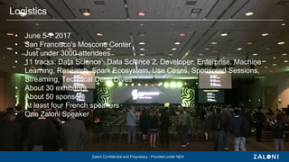 Zaloni Confidential and Proprietary - Provided under NDA
• June 5-7 2017
• San Francisco's Moscone Center
• Just under 3000 attendees
• 11 tracks: Data Science , Data Science 2, Developer, Enterprise, Machine
Learning, Research, Spark Ecosystem, Use Cases, Sponsored Sessions,
Streaming, Technical Deep Dives
• About 30 exhibitors
• About 50 sponsors
• At least four French speakers
• One Zaloni Speaker
Logistics
 