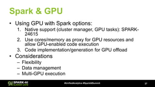 Spark & GPU
• Using GPU with Spark options:
1. Native support (cluster manager, GPU tasks): SPARK-
24615
2. Use cores/memory as proxy for GPU resources and
allow GPU-enabled code execution
3. Code implementation/generation for GPU offload
• Considerations
– Flexibility
– Data management
– Multi-GPU execution
27#UnifiedAnalytics #SparkAISummit
 