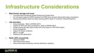 Infrastructure Considerations
• Data format, storage and reuse
– Co-locate Data Engineering storage infrastructure (cluster-local)
– DL Framework support for HDFS (reading from HDFS does not mean data-locality-aware computation)
– Sharing data between Spark and Deep Learning (HDFS, Spark-TF connector, Parquet/Petastorm)
• Job execution
– Gang scheduling – Refer to SPARK-24374
– Support for GPU (and other accelerators) – Refer to SPARK-24615
– Cluster sharing with other types of jobs (CPU-only cluster vs. CPU+GPU cluster)
– Quota management
– Support for Docker containers
– MPI vs. non-MPI
– Difference GPU generations
• Node, GPU connectivity
– Infiniband, RDMA
– GPU Interconnect options
– Interconnect-aware scheduling, minimize distribution, repacking
 