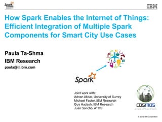 © 2015 IBM Corporation
How Spark Enables the Internet of Things:
Efficient Integration of Multiple Spark
Components for Smart City Use Cases
Paula Ta-Shma
IBM Research
paula@il.ibm.com
Joint work with:
Adnan Akbar, University of Surrey
Michael Factor, IBM Research
Guy Hadash, IBM Research
Juan Sancho, ATOS
 