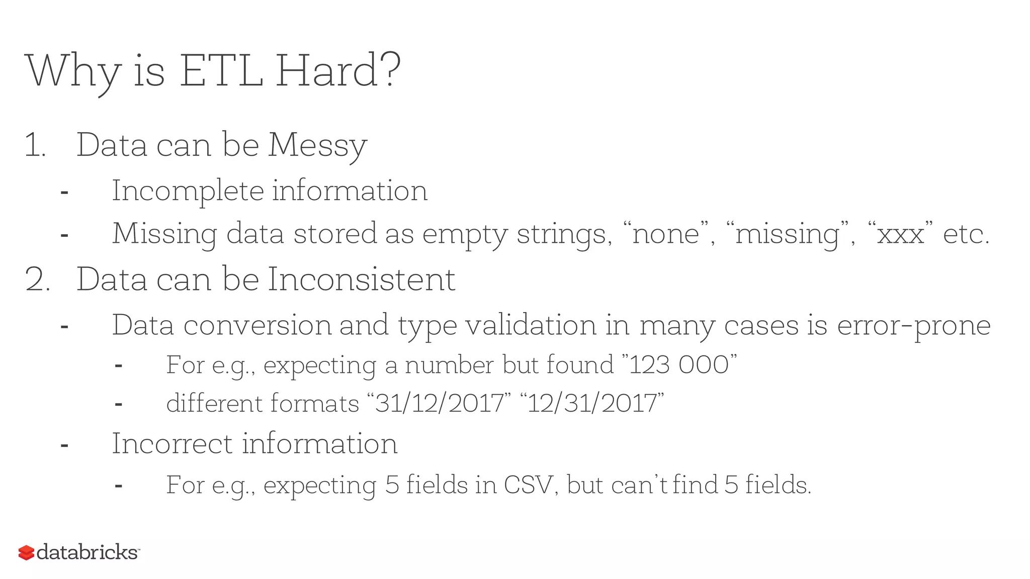 Why is ETL Hard?
1. Data can be Messy
- Incomplete information
- Missing data stored as empty strings, “none”, “missing”, “xxx” etc.
2. Data can be Inconsistent
- Data conversion and type validation in many cases is error-prone
- For e.g., expecting a number but found ”123 000”
- different formats “31/12/2017” “12/31/2017”
- Incorrect information
- For e.g., expecting 5 fields in CSV, but can’t find 5 fields.
 