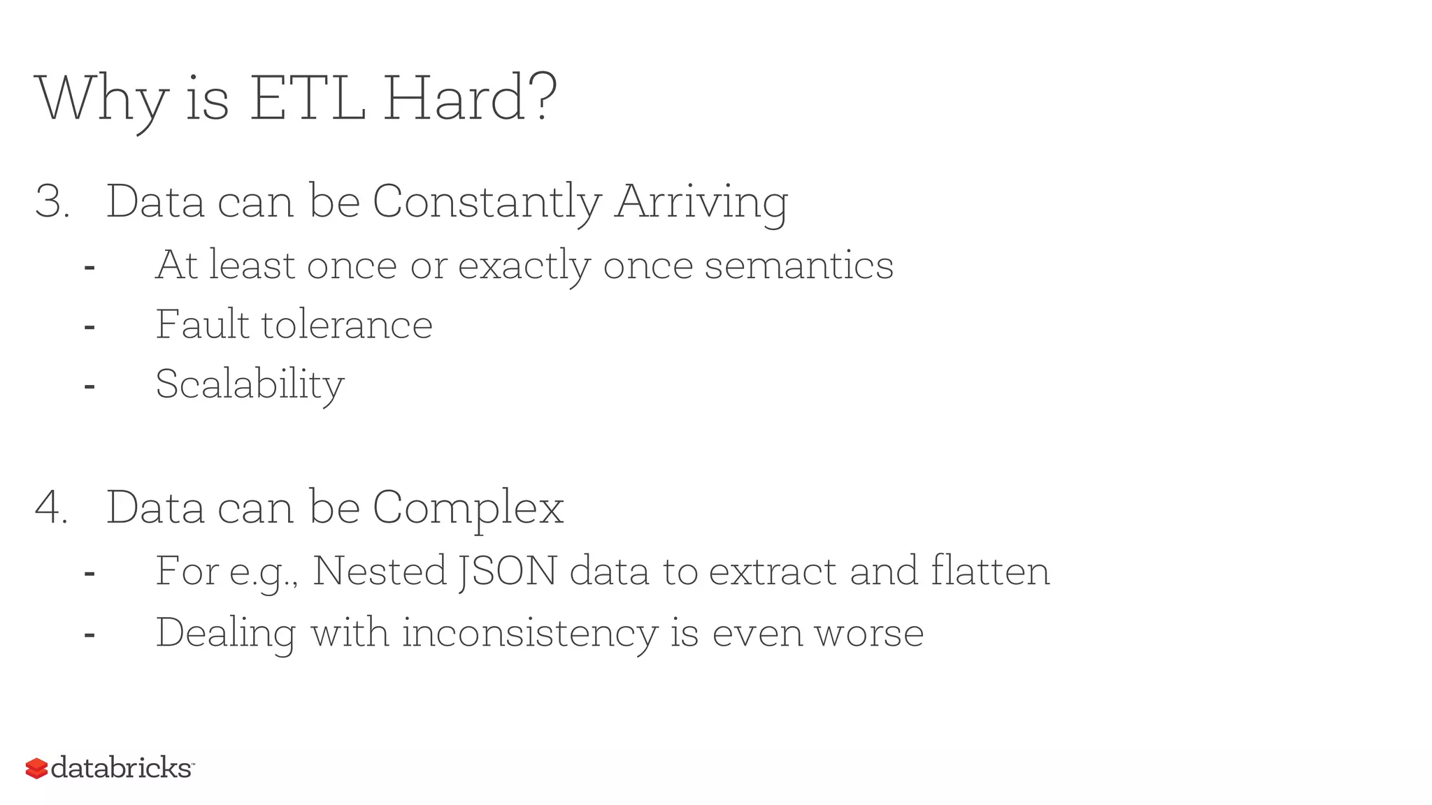 Why is ETL Hard?
3. Data can be Constantly Arriving
- At least once or exactly once semantics
- Fault tolerance
- Scalability
4. Data can be Complex
- For e.g., Nested JSON data to extract and flatten
- Dealing with inconsistency is even worse
 