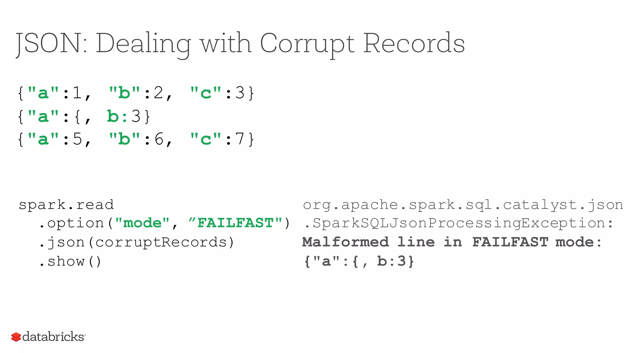 JSON: Dealing with Corrupt Records
{"a":1, "b":2, "c":3}
{"a":{, b:3}
{"a":5, "b":6, "c":7}
spark.read
.option("mode", ”FAILFAST")
.json(corruptRecords)
.show()
org.apache.spark.sql.catalyst.json
.SparkSQLJsonProcessingException:
Malformed line in FAILFAST mode:
{"a":{, b:3}
 