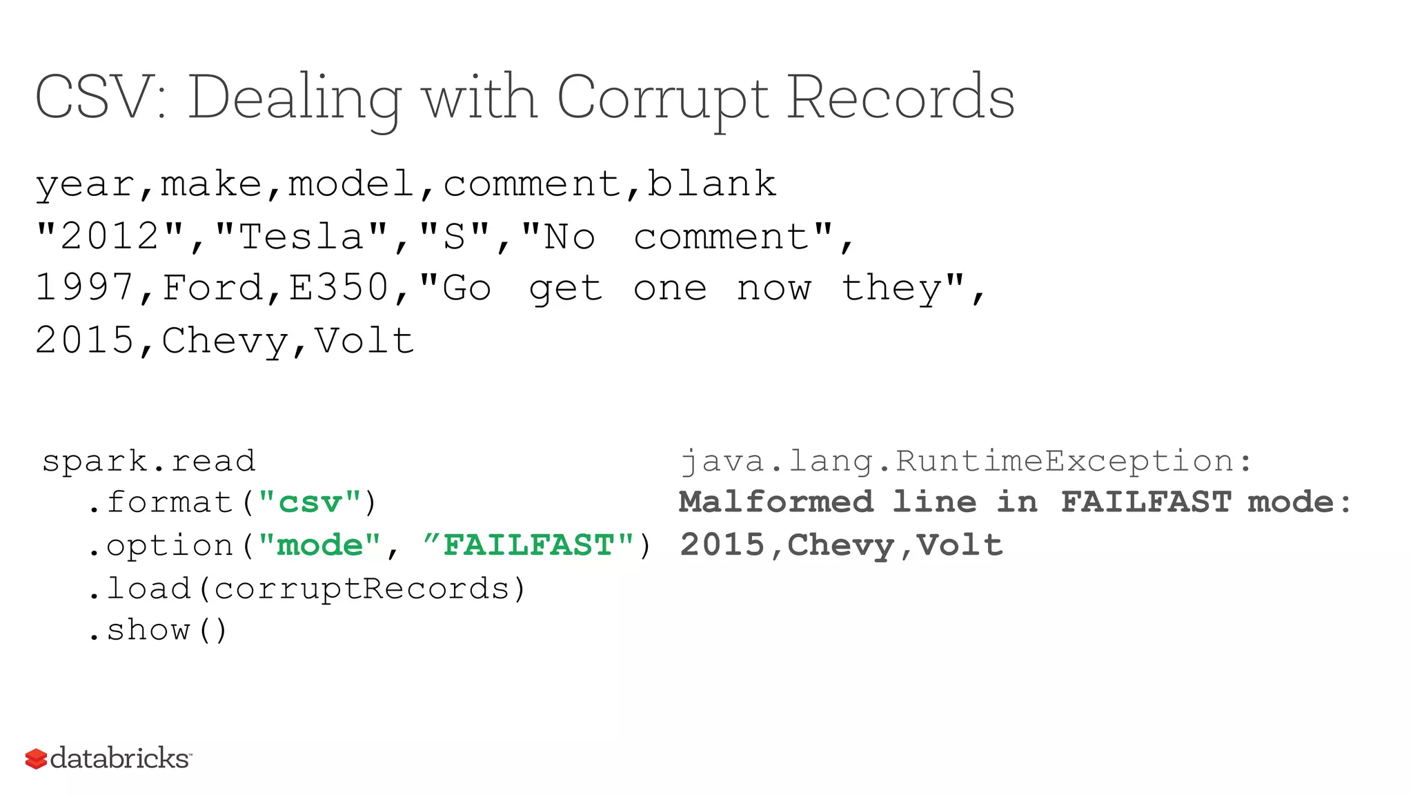 CSV: Dealing with Corrupt Records
year,make,model,comment,blank
"2012","Tesla","S","No comment",
1997,Ford,E350,"Go get one now they",
2015,Chevy,Volt
spark.read
.format("csv")
.option("mode", ”FAILFAST")
.load(corruptRecords)
.show()
java.lang.RuntimeException:
Malformed line in FAILFAST mode:
2015,Chevy,Volt
 