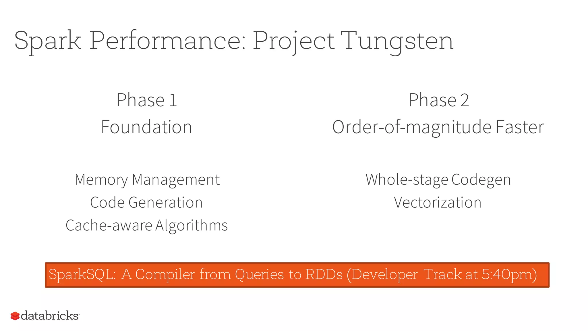 Phase 1
Foundation
Memory Management
Code Generation
Cache-aware Algorithms
Phase 2
Order-of-magnitude Faster
Whole-stage Codegen
Vectorization
Spark Performance: Project Tungsten
SparkSQL: A Compiler from Queries to RDDs (Developer Track at 5:40pm)
 