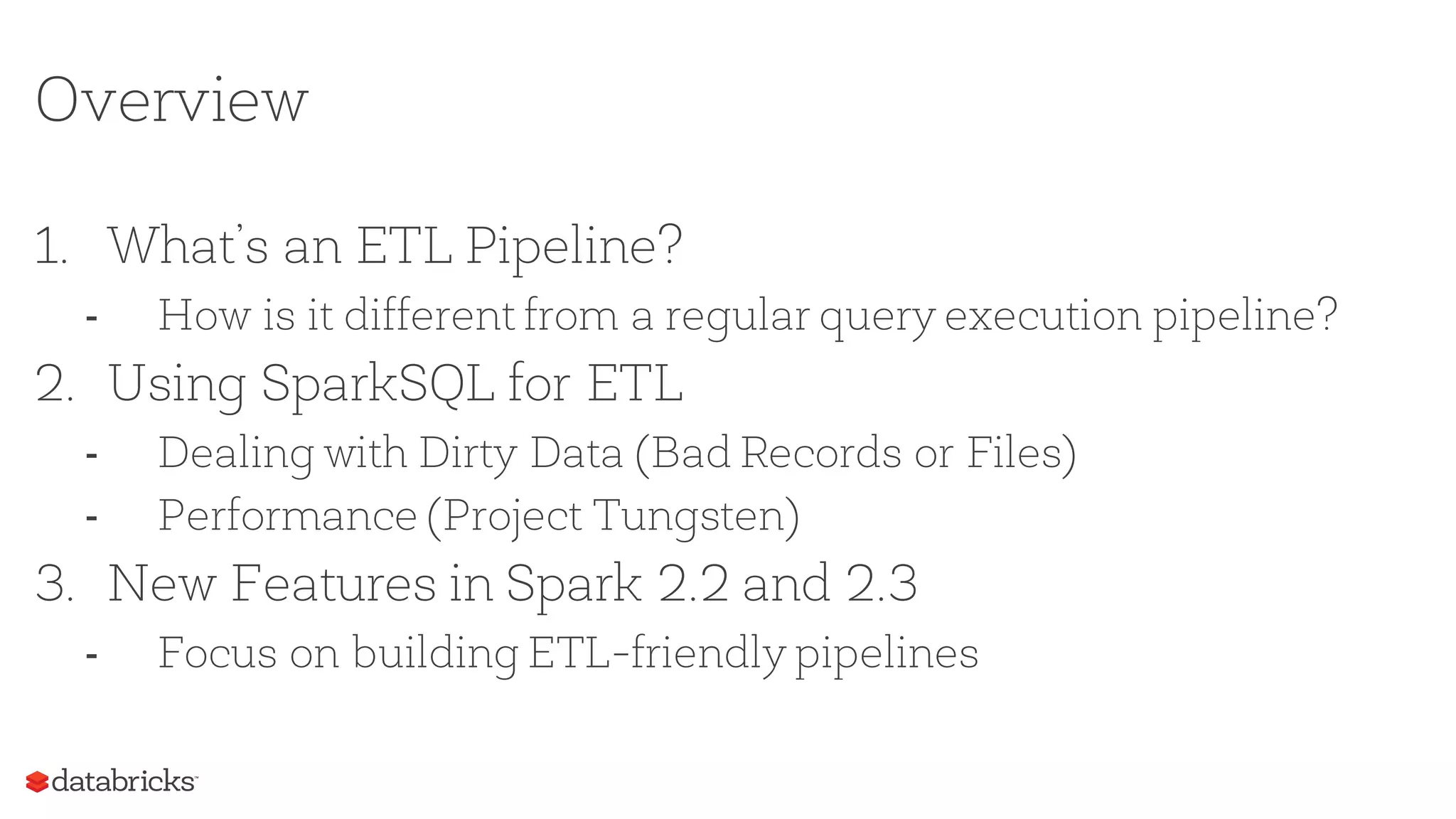 Overview
1. What’s an ETL Pipeline?
- How is it different from a regular query execution pipeline?
2. Using SparkSQL for ETL
- Dealing with Dirty Data (Bad Records or Files)
- Performance (Project Tungsten)
3. New Features in Spark 2.2 and 2.3
- Focus on building ETL-friendly pipelines
 