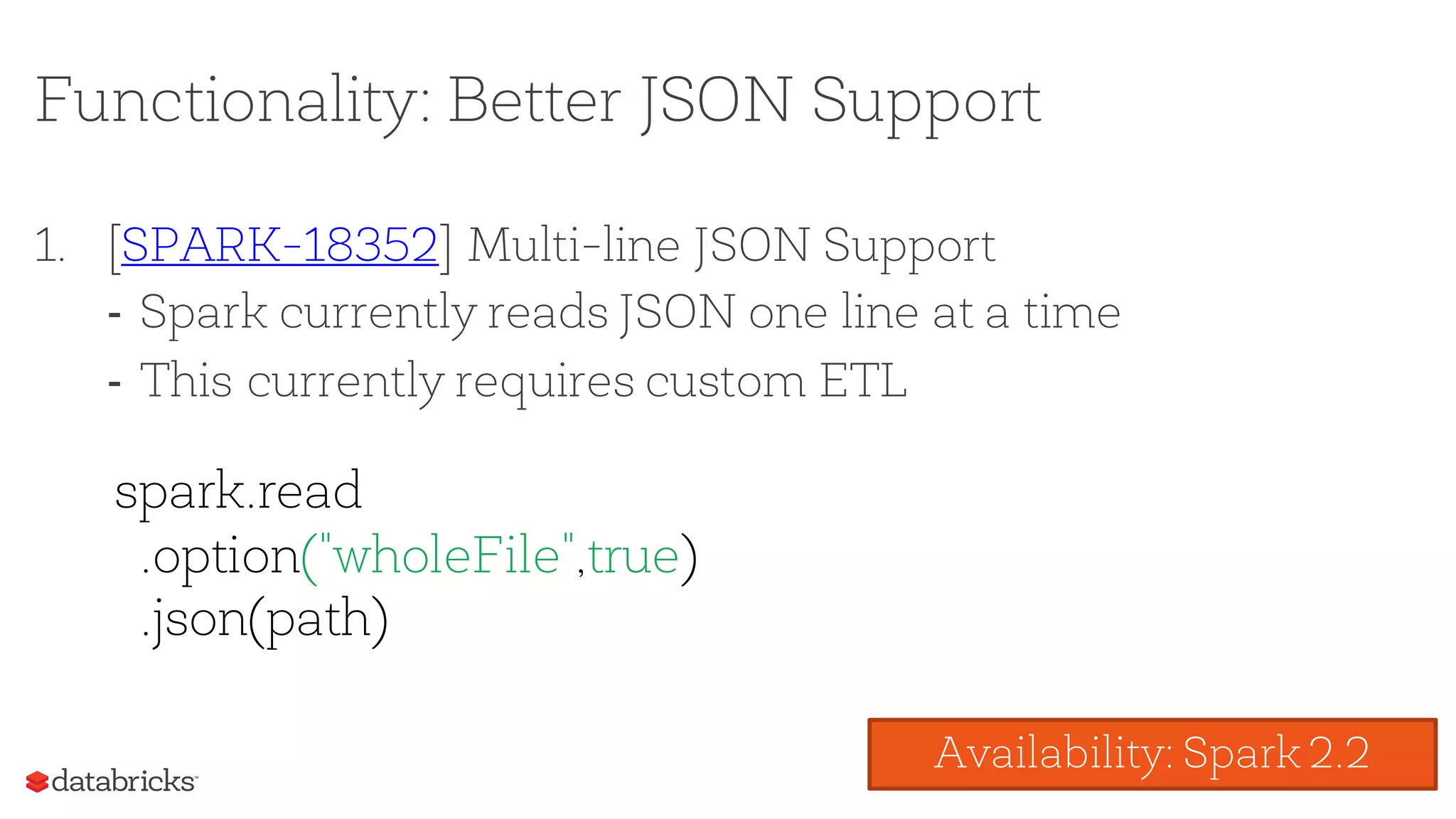 Functionality: Better JSON Support
1. [SPARK-18352] Multi-line JSON Support
- Spark currently reads JSON one line at a time
- This currently requires custom ETL
spark.read
.option("wholeFile",true)
.json(path)
Availability: Spark 2.2
 