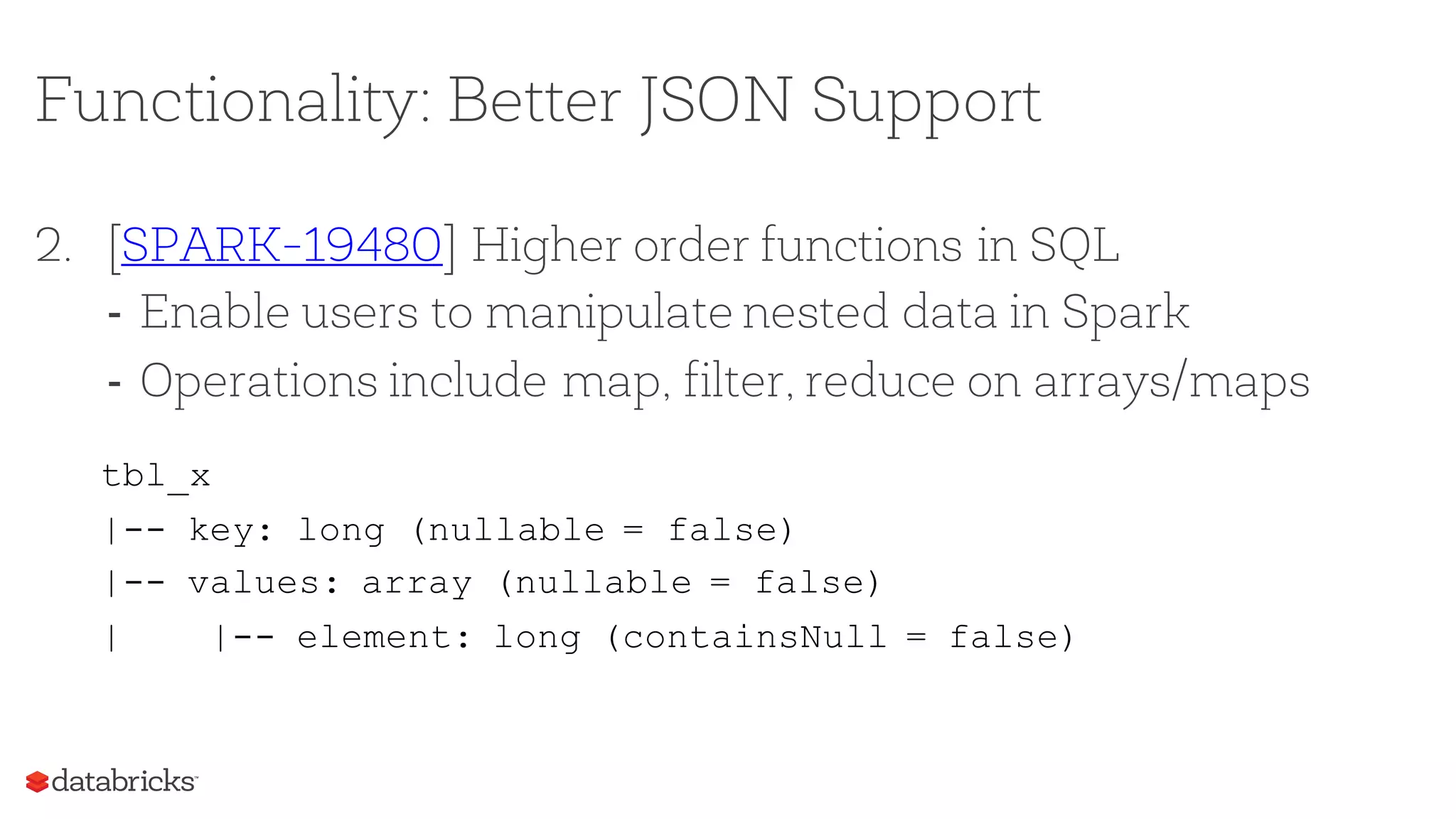 Functionality: Better JSON Support
2. [SPARK-19480] Higher order functions in SQL
- Enable users to manipulate nested data in Spark
- Operations include map, filter, reduce on arrays/maps
tbl_x
|-- key: long (nullable = false)
|-- values: array (nullable = false)
| |-- element: long (containsNull = false)
 
