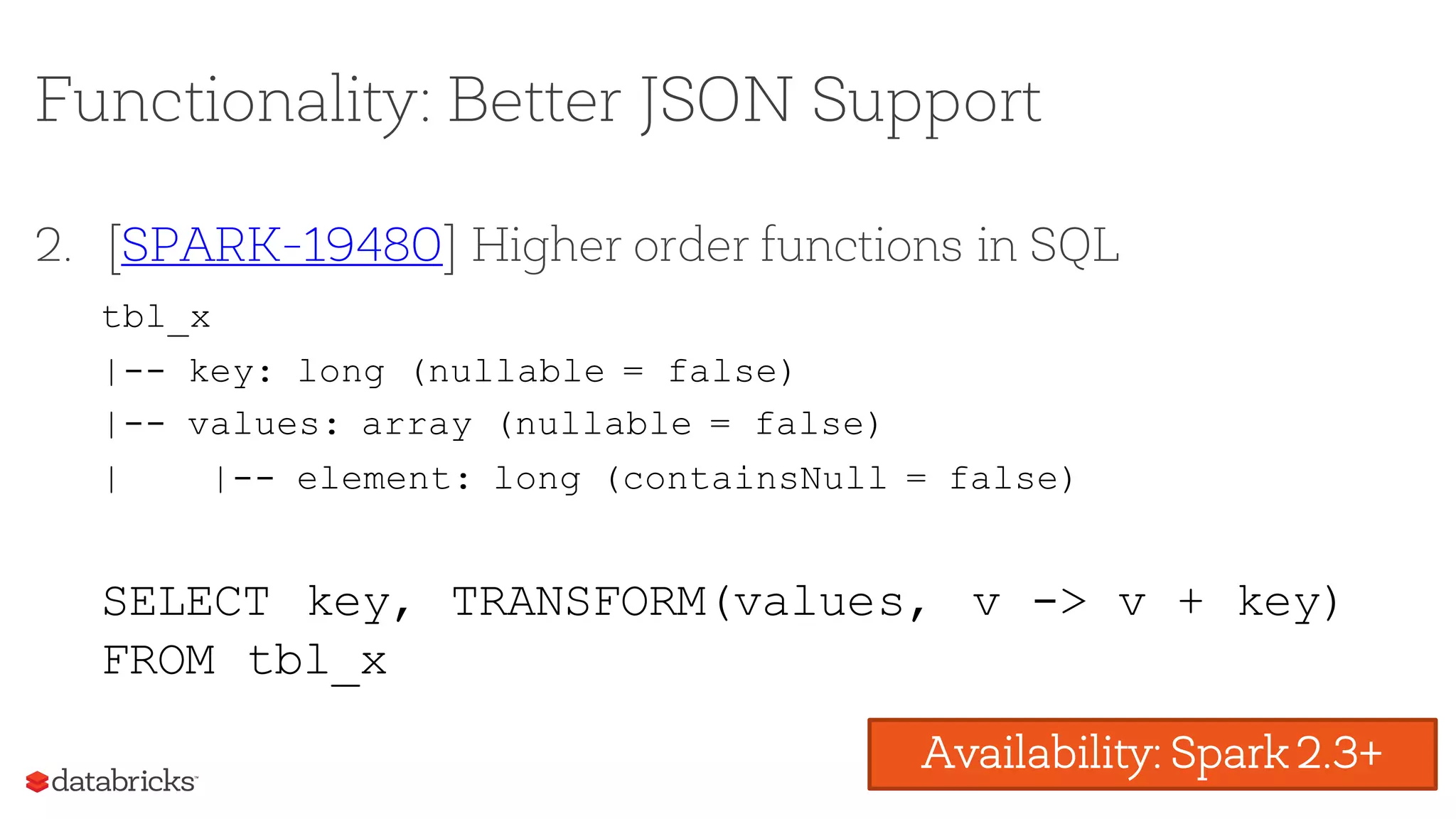 Functionality: Better JSON Support
2. [SPARK-19480] Higher order functions in SQL
Availability: Spark 2.3+
tbl_x
|-- key: long (nullable = false)
|-- values: array (nullable = false)
| |-- element: long (containsNull = false)
SELECT key, TRANSFORM(values, v -> v + key)
FROM tbl_x
 