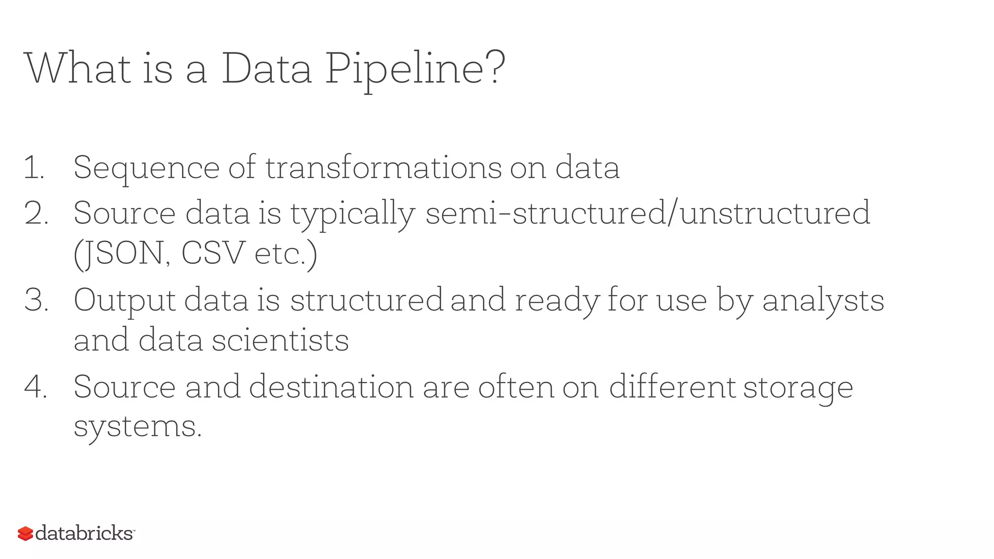 What is a Data Pipeline?
1. Sequence of transformations on data
2. Source data is typically semi-structured/unstructured
(JSON, CSV etc.)
3. Output data is structured and ready for use by analysts
and data scientists
4. Source and destination are often on different storage
systems.
 