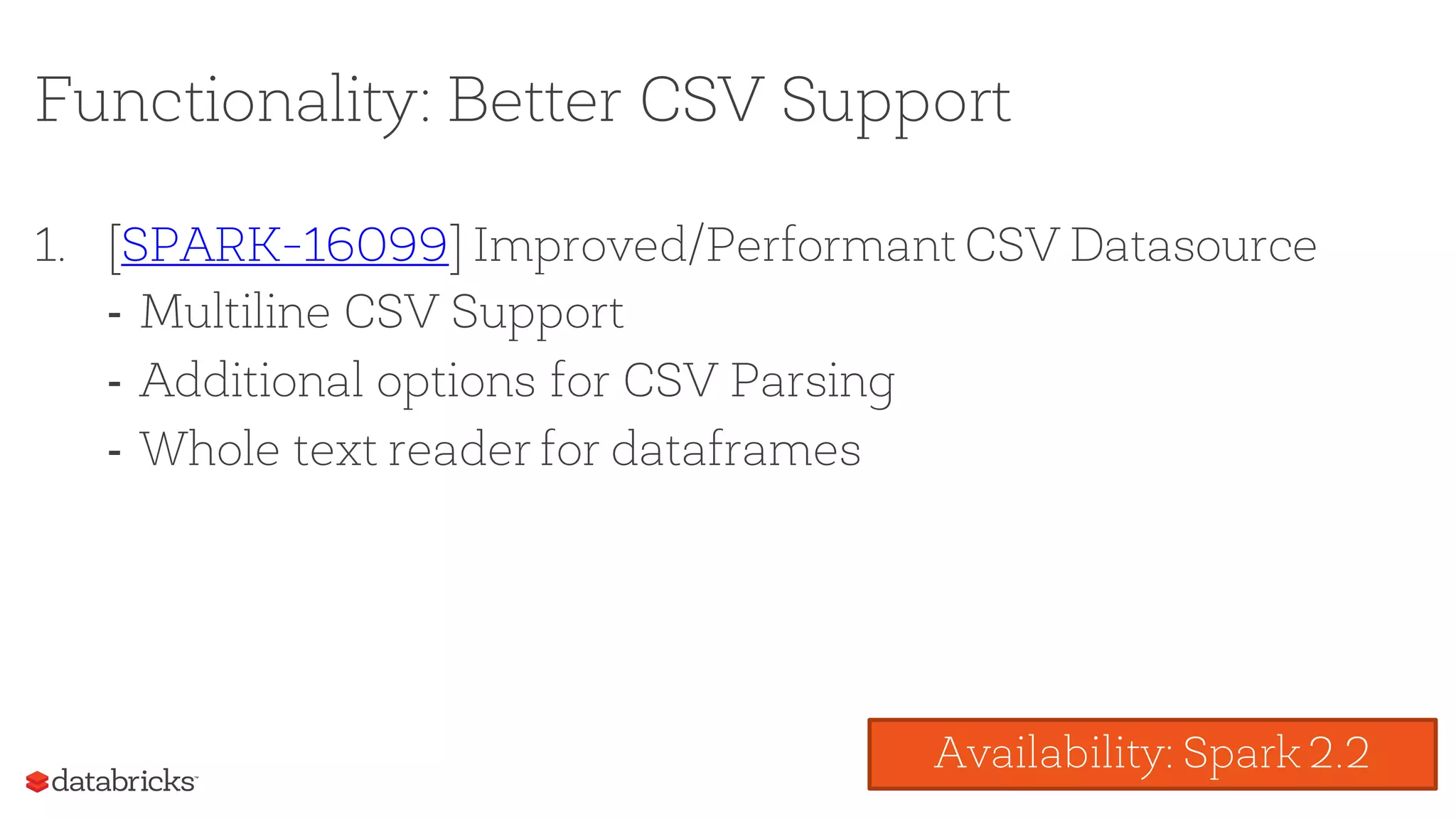 Functionality: Better CSV Support
1. [SPARK-16099] Improved/Performant CSV Datasource
- Multiline CSV Support
- Additional options for CSV Parsing
- Whole text reader for dataframes
Availability: Spark 2.2
 