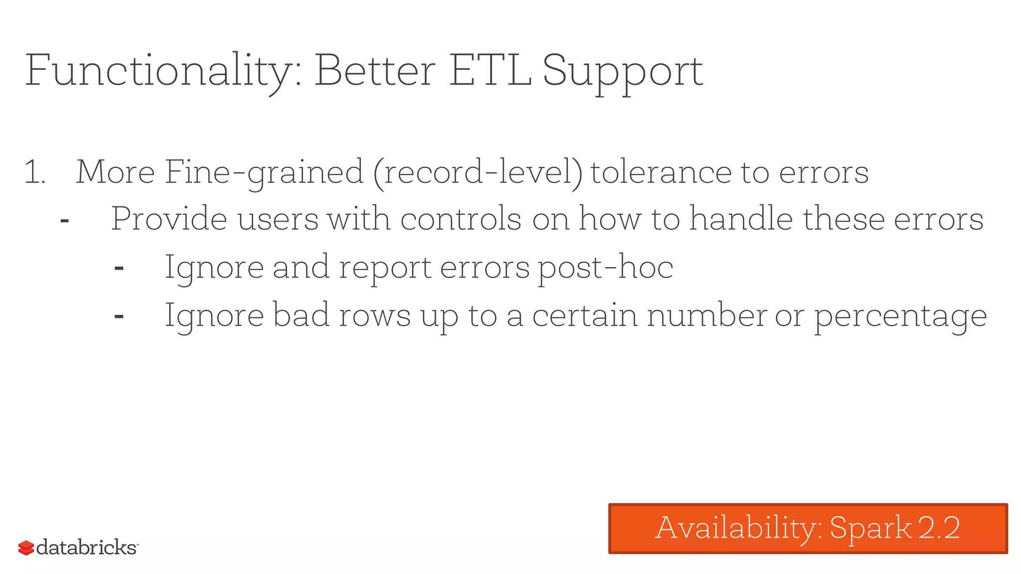 Functionality: Better ETL Support
1. More Fine-grained (record-level) tolerance to errors
- Provide users with controls on how to handle these errors
- Ignore and report errors post-hoc
- Ignore bad rows up to a certain number or percentage
Availability: Spark 2.2
 