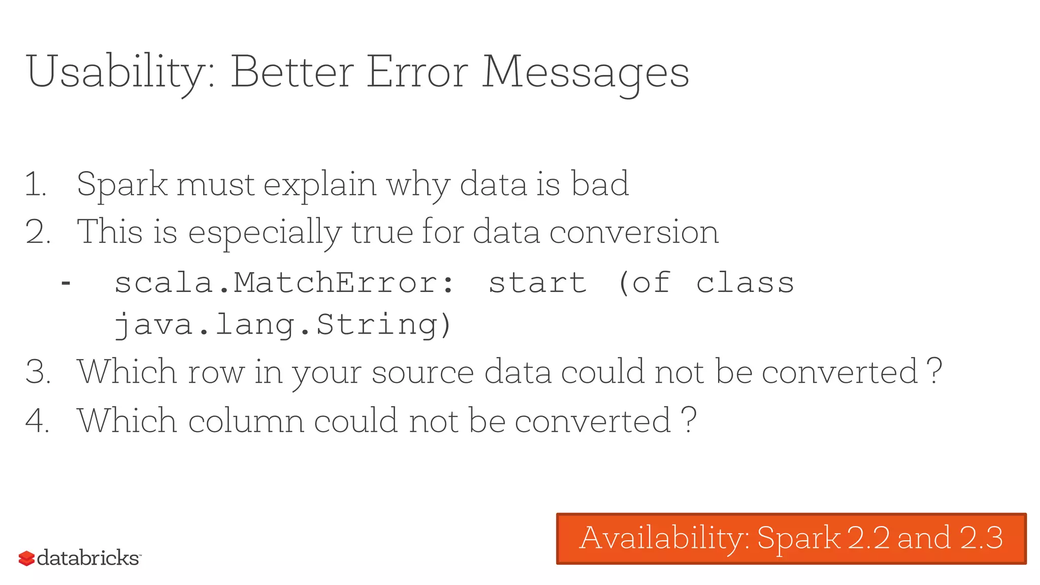 Usability: Better Error Messages
1. Spark must explain why data is bad
2. This is especially true for data conversion
- scala.MatchError: start (of class
java.lang.String)
3. Which row in your source data could not be converted ?
4. Which column could not be converted ?
Availability: Spark 2.2 and 2.3
 