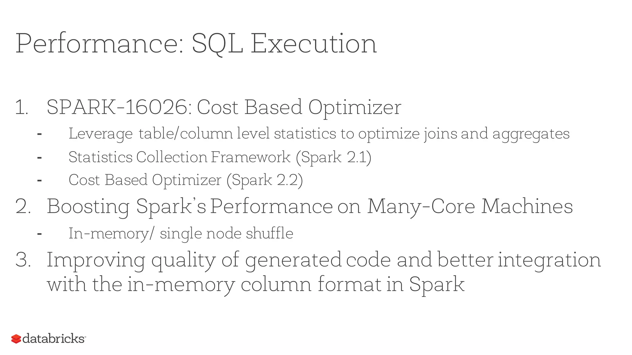 Performance: SQL Execution
1. SPARK-16026: Cost Based Optimizer
- Leverage table/column level statistics to optimize joins and aggregates
- Statistics Collection Framework (Spark 2.1)
- Cost Based Optimizer (Spark 2.2)
2. Boosting Spark’s Performance on Many-Core Machines
- In-memory/ single node shuffle
3. Improving quality of generated code and better integration
with the in-memory column format in Spark
 
