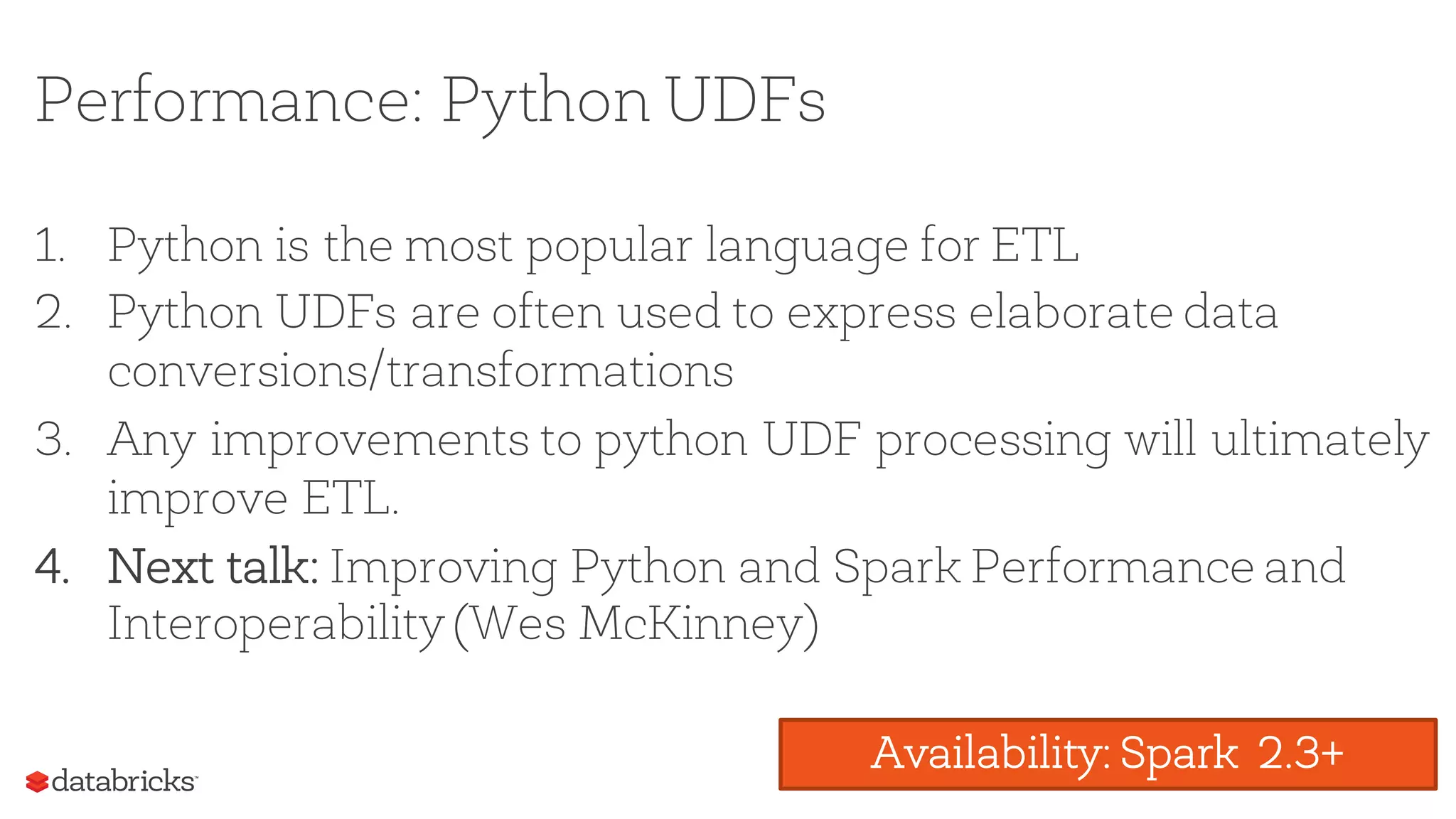 Performance: Python UDFs
1. Python is the most popular language for ETL
2. Python UDFs are often used to express elaborate data
conversions/transformations
3. Any improvements to python UDF processing will ultimately
improve ETL.
4. Next talk: Improving Python and Spark Performance and
Interoperability (Wes McKinney)
Availability: Spark 2.3+
 