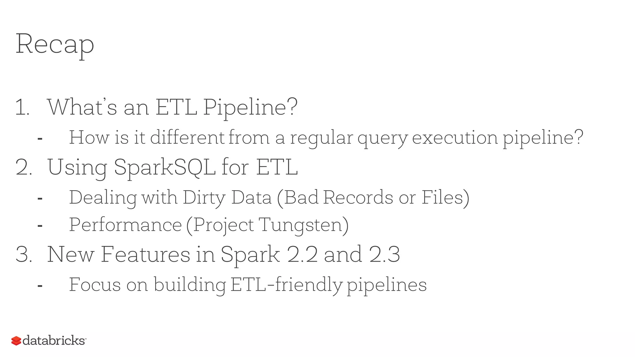 Recap
1. What’s an ETL Pipeline?
- How is it different from a regular query execution pipeline?
2. Using SparkSQL for ETL
- Dealing with Dirty Data (Bad Records or Files)
- Performance (Project Tungsten)
3. New Features in Spark 2.2 and 2.3
- Focus on building ETL-friendly pipelines
 
