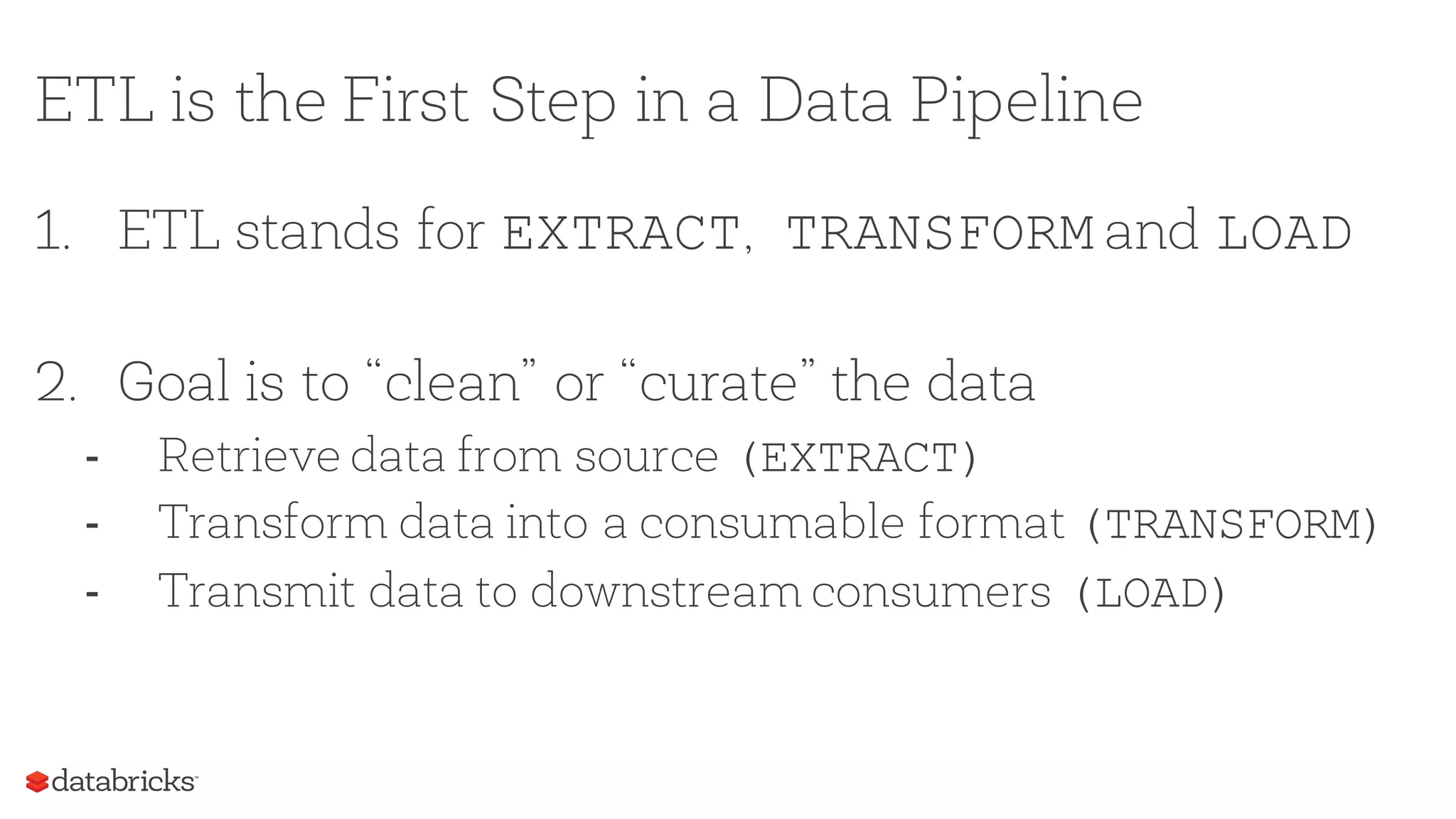 ETL is the First Step in a Data Pipeline
1. ETL stands for EXTRACT, TRANSFORM and LOAD
2. Goal is to “clean” or “curate” the data
- Retrieve data from source (EXTRACT)
- Transform data into a consumable format (TRANSFORM)
- Transmit data to downstream consumers (LOAD)
 