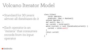 Volcano Iterator Model
• Standard for 30 years:
almost all databases do it
• Each operator is an
“iterator” that consumes
records from its input
operator
class Filter(
child: Operator,
predicate: (Row => Boolean))
extends Operator {
def next(): Row = {
var current = child.next()
while (current == null ||predicate(current)) {
current = child.next()
}
return current
}
}
 