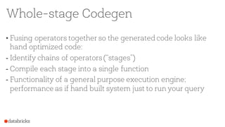 Whole-stage Codegen
• Fusing operators together so the generated code looks like
hand optimized code:
- Identify chains of operators (“stages”)
- Compile each stage into a single function
- Functionality of a general purpose execution engine;
performance as if hand built system just to run your query
 