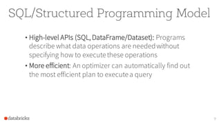 SQL/Structured Programming Model
• High-level APIs (SQL, DataFrame/Dataset): Programs
describe what data operations are neededwithout
specifying how to executethese operations
• More efficient: An optimizer can automatically find out
the most efficient plan to executea query
9
 
