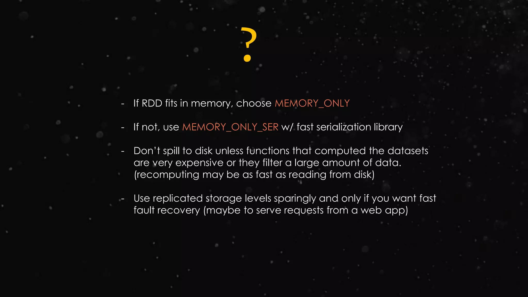 ?
- If RDD fits in memory, choose MEMORY_ONLY
- If not, use MEMORY_ONLY_SER w/ fast serialization library
- Don’t spill to disk unless functions that computed the datasets
are very expensive or they filter a large amount of data.
(recomputing may be as fast as reading from disk)
- Use replicated storage levels sparingly and only if you want fast
fault recovery (maybe to serve requests from a web app)
 
