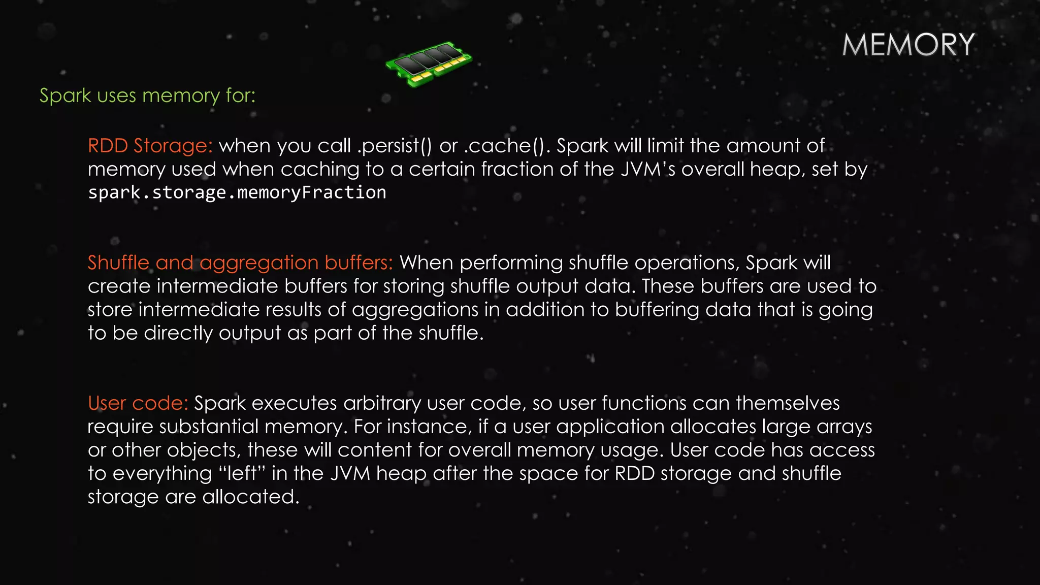 RDD Storage: when you call .persist() or .cache(). Spark will limit the amount of
memory used when caching to a certain fraction of the JVM’s overall heap, set by
spark.storage.memoryFraction
Shuffle and aggregation buffers: When performing shuffle operations, Spark will
create intermediate buffers for storing shuffle output data. These buffers are used to
store intermediate results of aggregations in addition to buffering data that is going
to be directly output as part of the shuffle.
User code: Spark executes arbitrary user code, so user functions can themselves
require substantial memory. For instance, if a user application allocates large arrays
or other objects, these will content for overall memory usage. User code has access
to everything “left” in the JVM heap after the space for RDD storage and shuffle
storage are allocated.
Spark uses memory for:
 