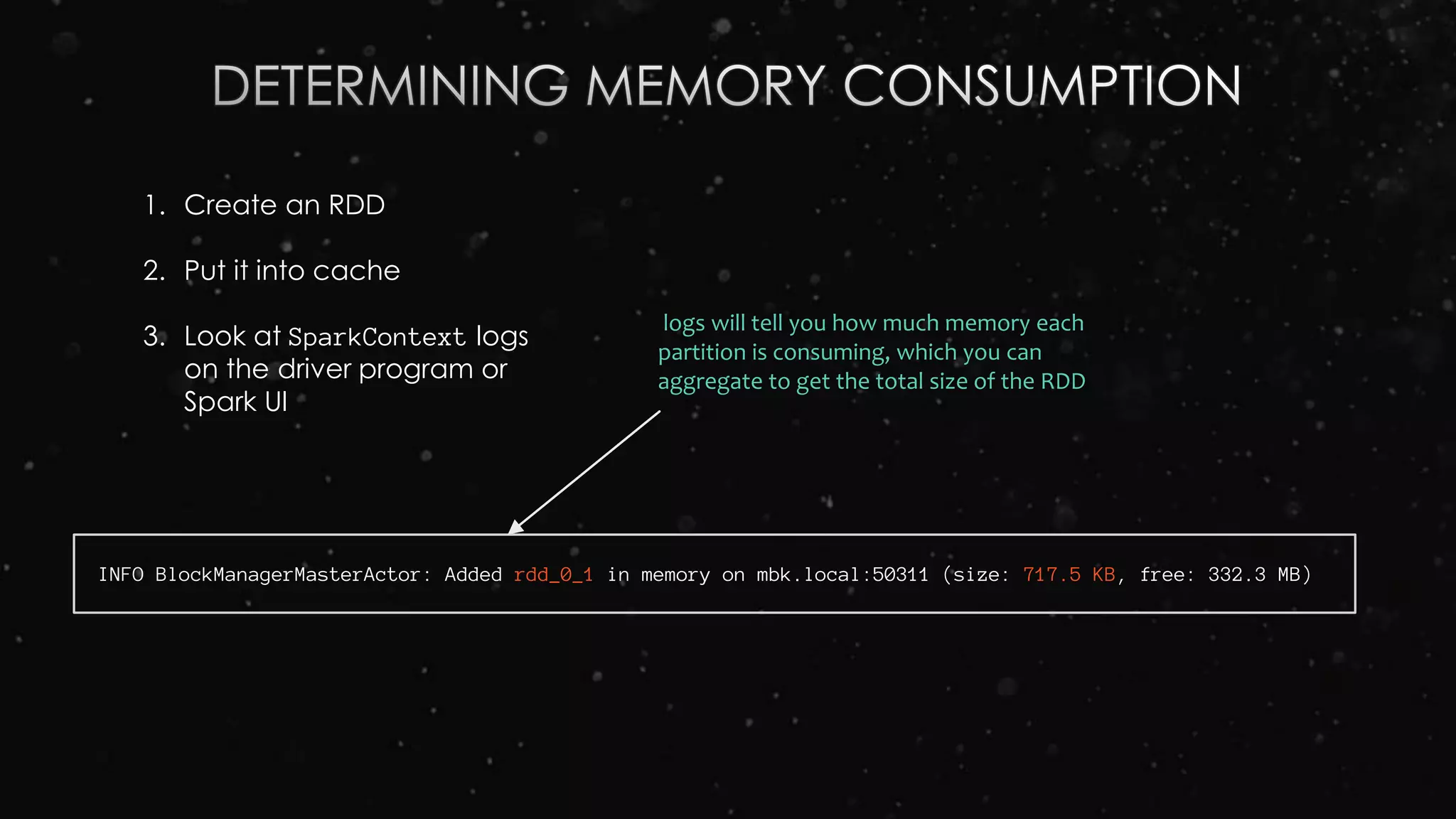 1. Create an RDD
2. Put it into cache
3. Look at SparkContext logs
on the driver program or
Spark UI
INFO BlockManagerMasterActor: Added rdd_0_1 in memory on mbk.local:50311 (size: 717.5 KB, free: 332.3 MB)
logs will tell you how much memory each
partition is consuming, which you can
aggregate to get the total size of the RDD
 
