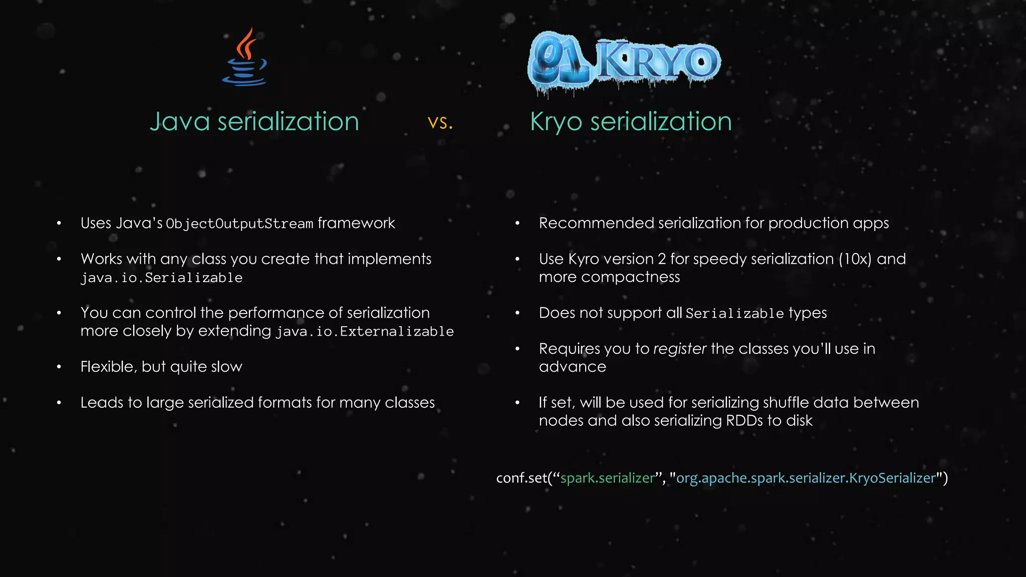 Java serialization Kryo serializationvs.
• Uses Java’s ObjectOutputStream framework
• Works with any class you create that implements
java.io.Serializable
• You can control the performance of serialization
more closely by extending java.io.Externalizable
• Flexible, but quite slow
• Leads to large serialized formats for many classes
• Recommended serialization for production apps
• Use Kyro version 2 for speedy serialization (10x) and
more compactness
• Does not support all Serializable types
• Requires you to register the classes you’ll use in
advance
• If set, will be used for serializing shuffle data between
nodes and also serializing RDDs to disk
conf.set(“spark.serializer”, "org.apache.spark.serializer.KryoSerializer")
 