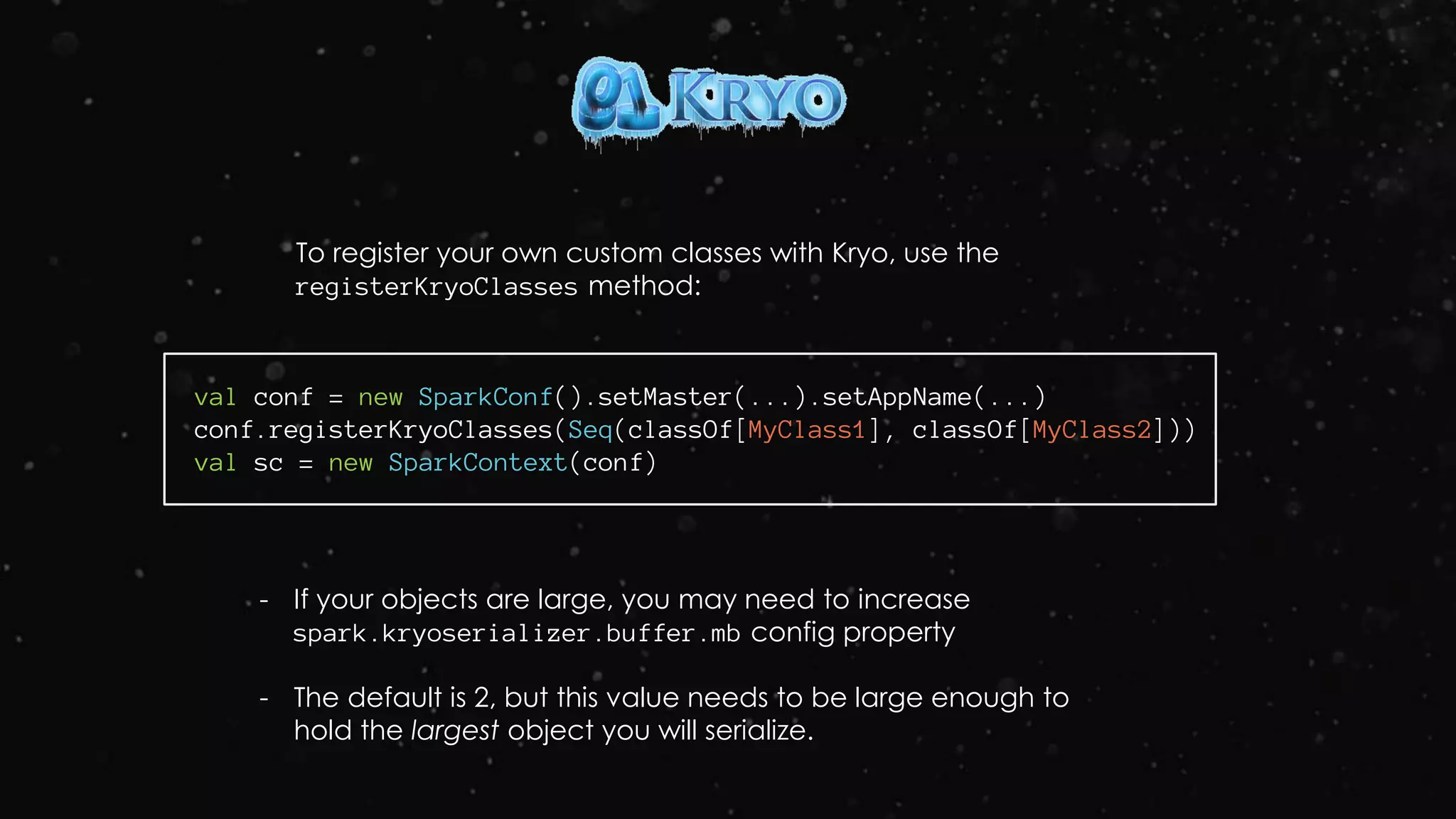 To register your own custom classes with Kryo, use the
registerKryoClasses method:
val conf = new SparkConf().setMaster(...).setAppName(...)
conf.registerKryoClasses(Seq(classOf[MyClass1], classOf[MyClass2]))
val sc = new SparkContext(conf)
- If your objects are large, you may need to increase
spark.kryoserializer.buffer.mb config property
- The default is 2, but this value needs to be large enough to
hold the largest object you will serialize.
 