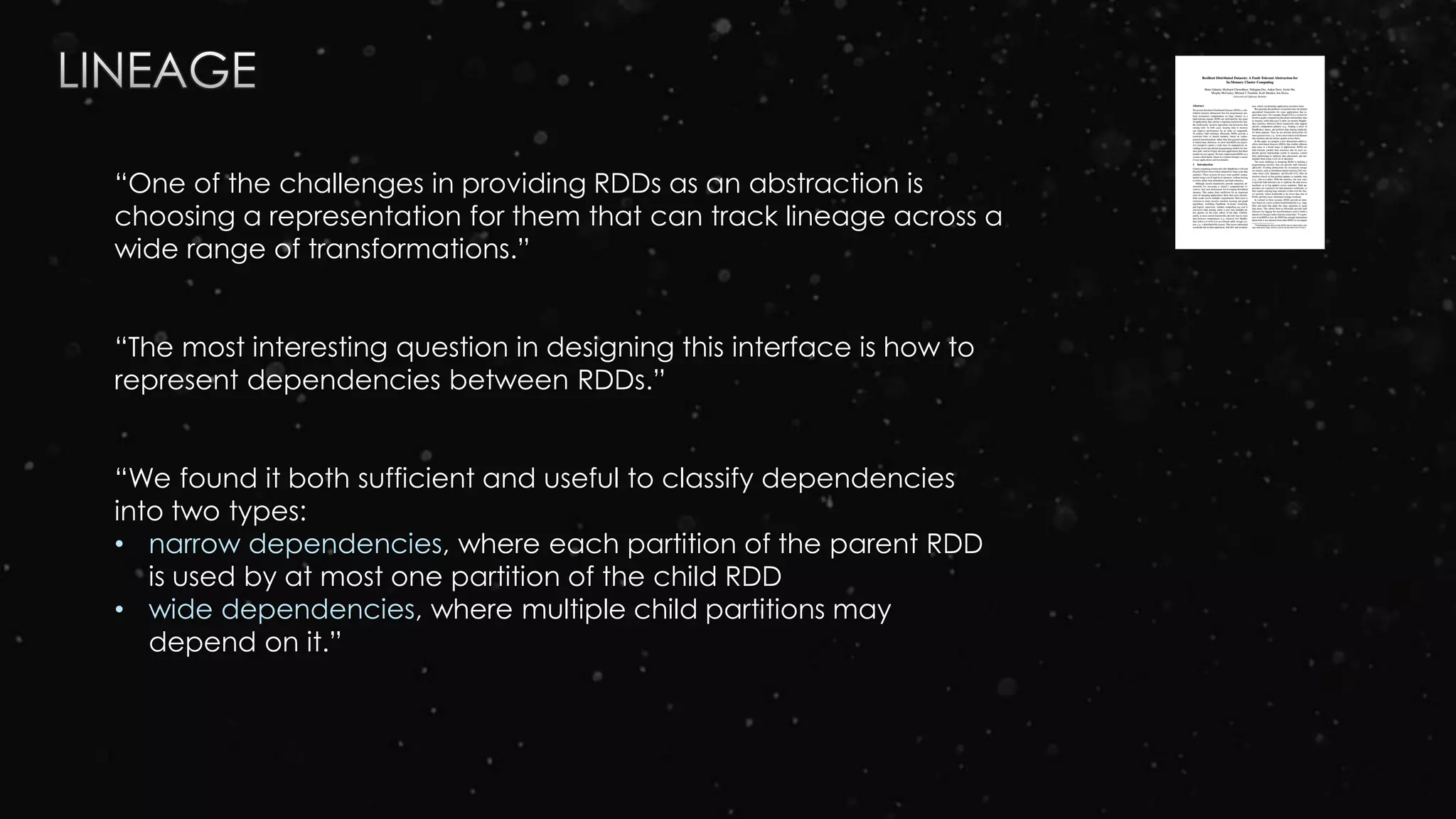 “One of the challenges in providing RDDs as an abstraction is
choosing a representation for them that can track lineage across a
wide range of transformations.”
“The most interesting question in designing this interface is how to
represent dependencies between RDDs.”
“We found it both sufficient and useful to classify dependencies
into two types:
• narrow dependencies, where each partition of the parent RDD
is used by at most one partition of the child RDD
• wide dependencies, where multiple child partitions may
depend on it.”
 