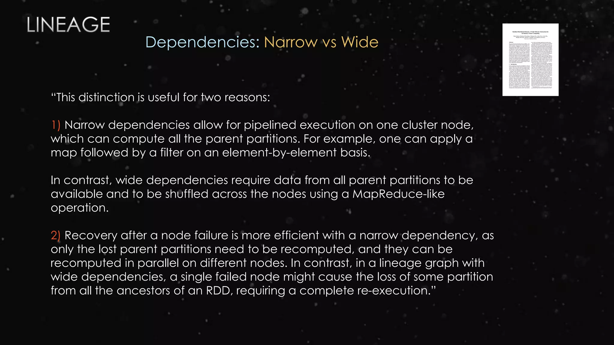 “This distinction is useful for two reasons:
1) Narrow dependencies allow for pipelined execution on one cluster node,
which can compute all the parent partitions. For example, one can apply a
map followed by a filter on an element-by-element basis.
In contrast, wide dependencies require data from all parent partitions to be
available and to be shuffled across the nodes using a MapReduce-like
operation.
2) Recovery after a node failure is more efficient with a narrow dependency, as
only the lost parent partitions need to be recomputed, and they can be
recomputed in parallel on different nodes. In contrast, in a lineage graph with
wide dependencies, a single failed node might cause the loss of some partition
from all the ancestors of an RDD, requiring a complete re-execution.”
Dependencies: Narrow vs Wide
 