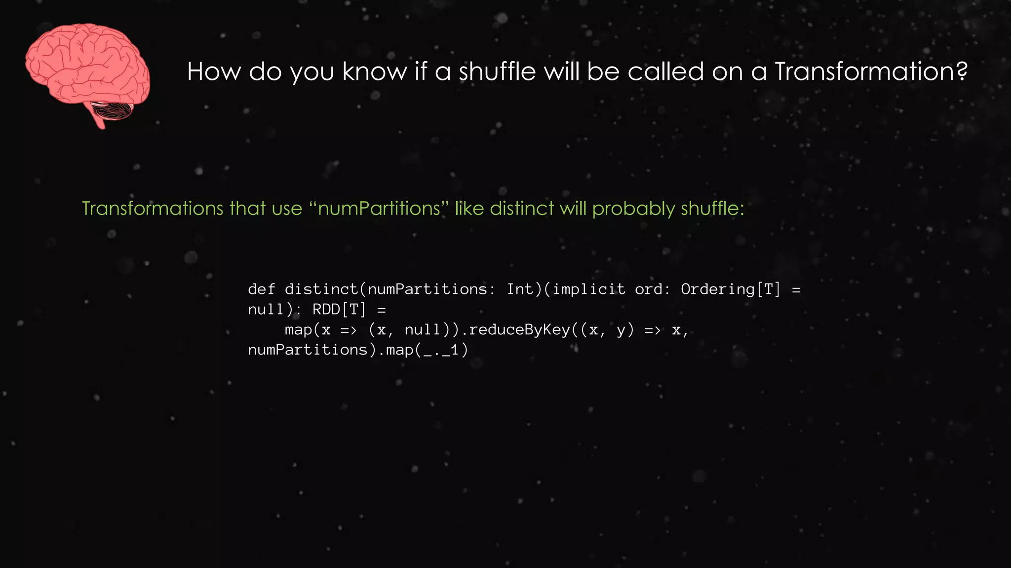 How do you know if a shuffle will be called on a Transformation?
Transformations that use “numPartitions” like distinct will probably shuffle:
def distinct(numPartitions: Int)(implicit ord: Ordering[T] =
null): RDD[T] =
map(x => (x, null)).reduceByKey((x, y) => x,
numPartitions).map(_._1)
 