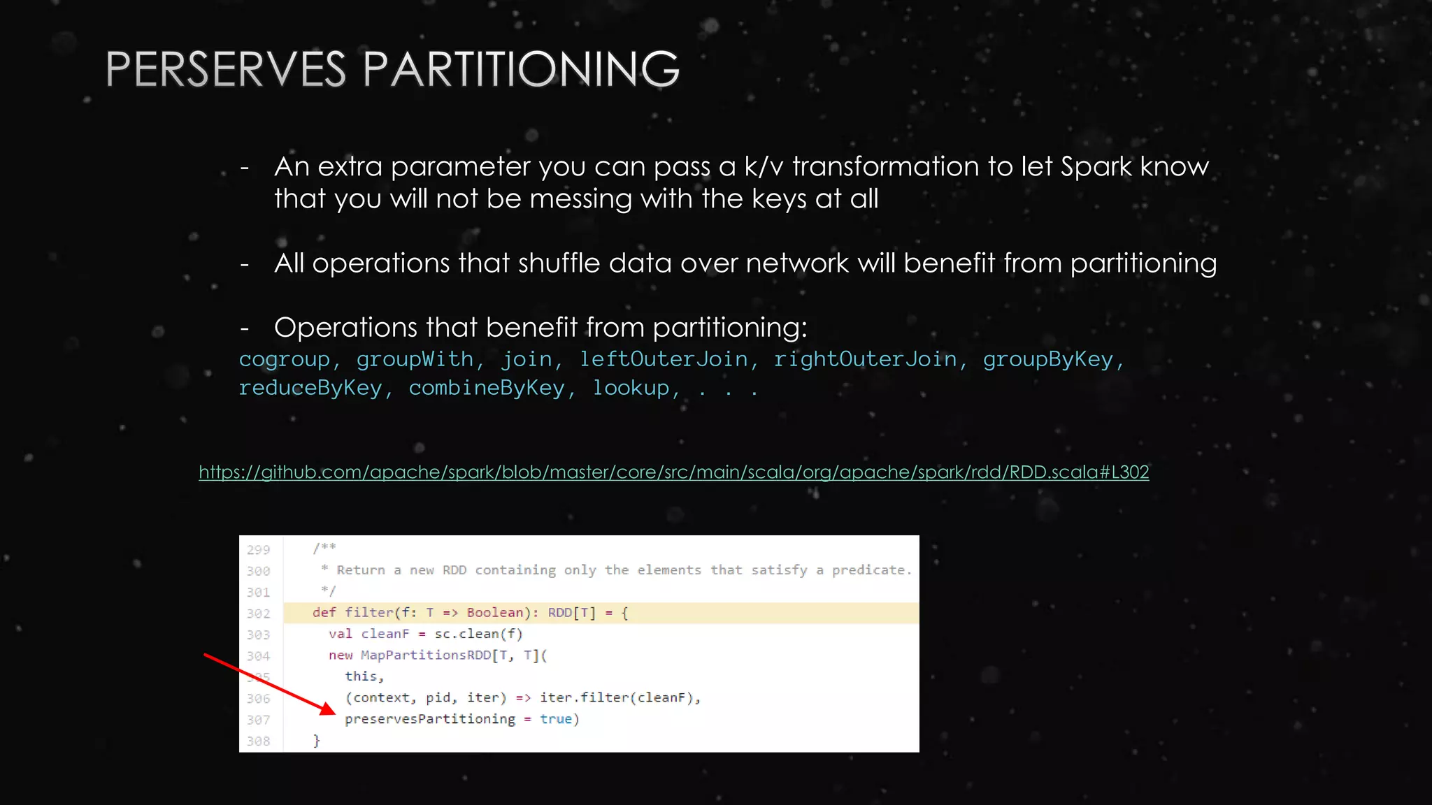 - An extra parameter you can pass a k/v transformation to let Spark know
that you will not be messing with the keys at all
- All operations that shuffle data over network will benefit from partitioning
- Operations that benefit from partitioning:
cogroup, groupWith, join, leftOuterJoin, rightOuterJoin, groupByKey,
reduceByKey, combineByKey, lookup, . . .
https://github.com/apache/spark/blob/master/core/src/main/scala/org/apache/spark/rdd/RDD.scala#L302
 