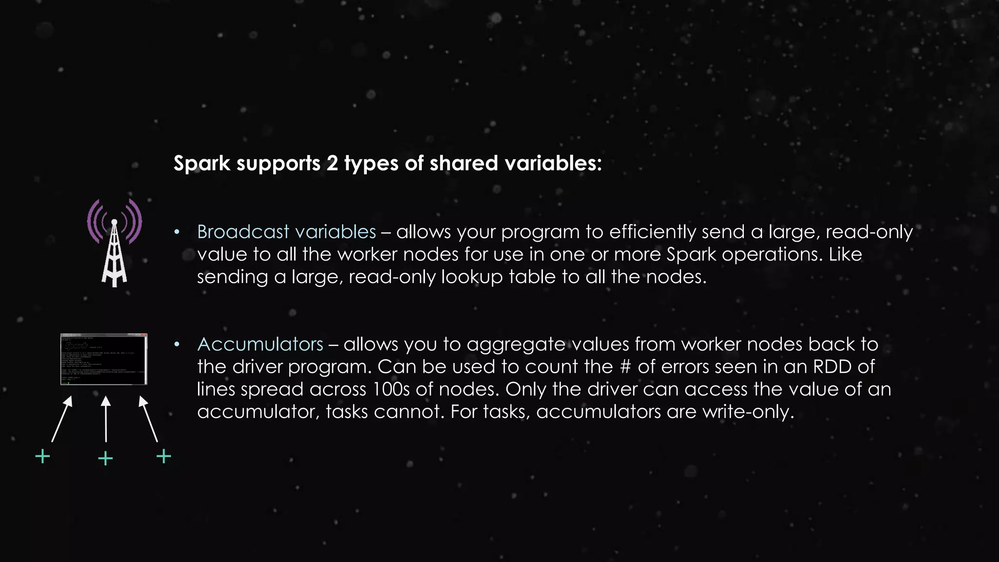Spark supports 2 types of shared variables:
• Broadcast variables – allows your program to efficiently send a large, read-only
value to all the worker nodes for use in one or more Spark operations. Like
sending a large, read-only lookup table to all the nodes.
• Accumulators – allows you to aggregate values from worker nodes back to
the driver program. Can be used to count the # of errors seen in an RDD of
lines spread across 100s of nodes. Only the driver can access the value of an
accumulator, tasks cannot. For tasks, accumulators are write-only.
++ +
 