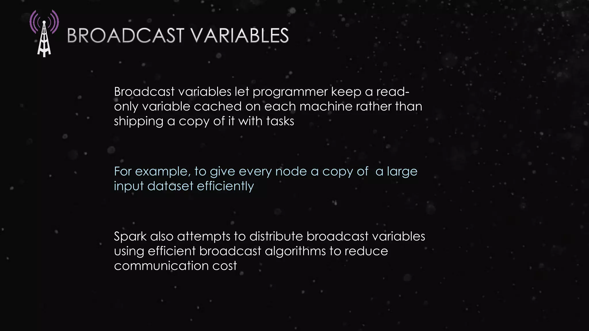 Broadcast variables let programmer keep a read-
only variable cached on each machine rather than
shipping a copy of it with tasks
For example, to give every node a copy of a large
input dataset efficiently
Spark also attempts to distribute broadcast variables
using efficient broadcast algorithms to reduce
communication cost
 