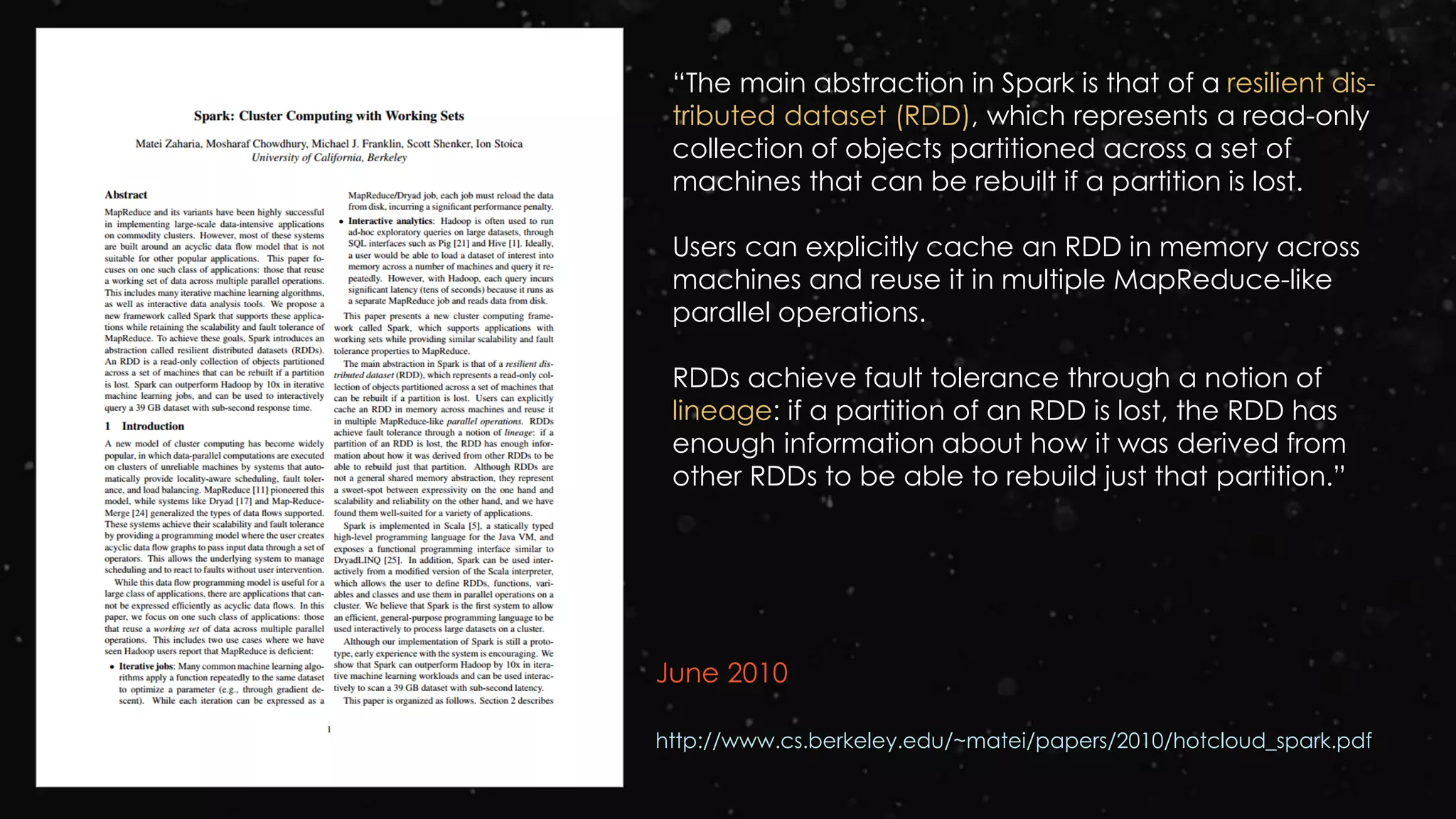 June 2010
http://www.cs.berkeley.edu/~matei/papers/2010/hotcloud_spark.pdf
“The main abstraction in Spark is that of a resilient dis-
tributed dataset (RDD), which represents a read-only
collection of objects partitioned across a set of
machines that can be rebuilt if a partition is lost.
Users can explicitly cache an RDD in memory across
machines and reuse it in multiple MapReduce-like
parallel operations.
RDDs achieve fault tolerance through a notion of
lineage: if a partition of an RDD is lost, the RDD has
enough information about how it was derived from
other RDDs to be able to rebuild just that partition.”
 
