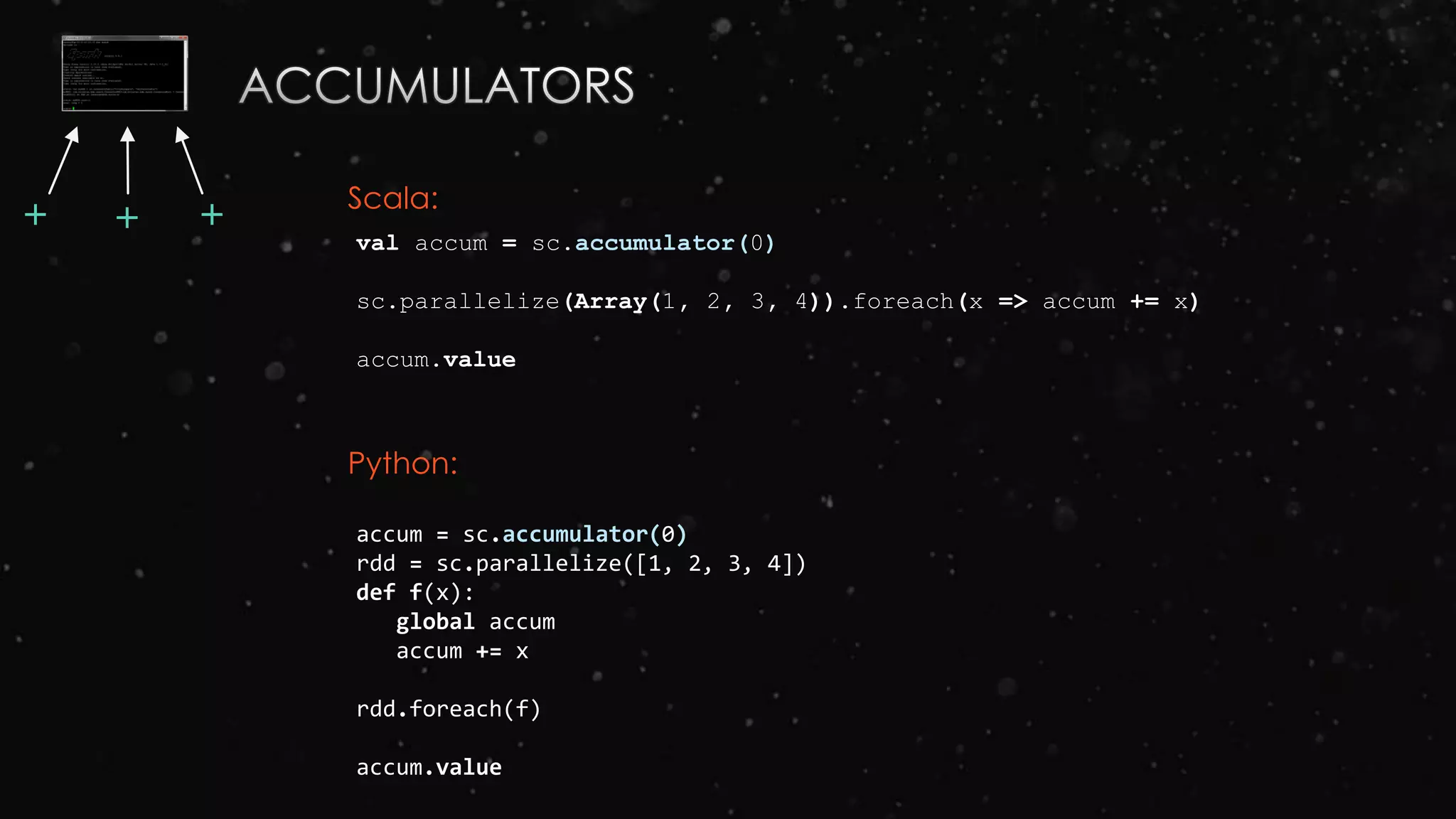 val accum = sc.accumulator(0)
sc.parallelize(Array(1, 2, 3, 4)).foreach(x => accum += x)
accum.value
accum = sc.accumulator(0)
rdd = sc.parallelize([1, 2, 3, 4])
def f(x):
global accum
accum += x
rdd.foreach(f)
accum.value
Scala:
Python:
++ +
 