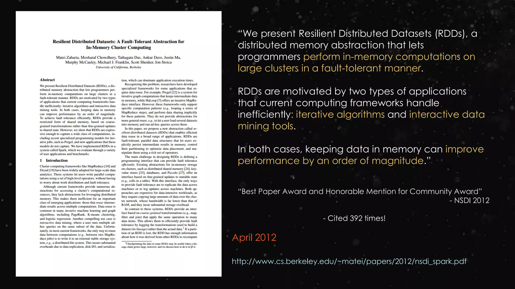 April 2012
http://www.cs.berkeley.edu/~matei/papers/2012/nsdi_spark.pdf
“We present Resilient Distributed Datasets (RDDs), a
distributed memory abstraction that lets
programmers perform in-memory computations on
large clusters in a fault-tolerant manner.
RDDs are motivated by two types of applications
that current computing frameworks handle
inefficiently: iterative algorithms and interactive data
mining tools.
In both cases, keeping data in memory can improve
performance by an order of magnitude.”
“Best Paper Award and Honorable Mention for Community Award”
- NSDI 2012
- Cited 392 times!
 