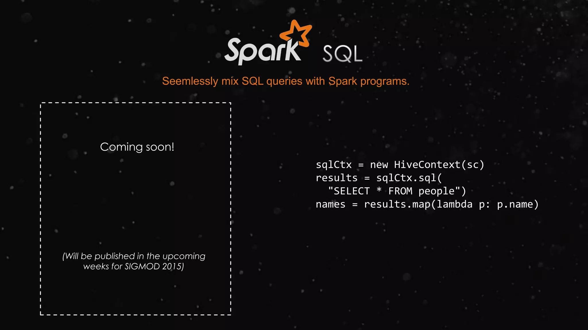 sqlCtx = new HiveContext(sc)
results = sqlCtx.sql(
"SELECT * FROM people")
names = results.map(lambda p: p.name)
Seemlessly mix SQL queries with Spark programs.
Coming soon!
(Will be published in the upcoming
weeks for SIGMOD 2015)
 