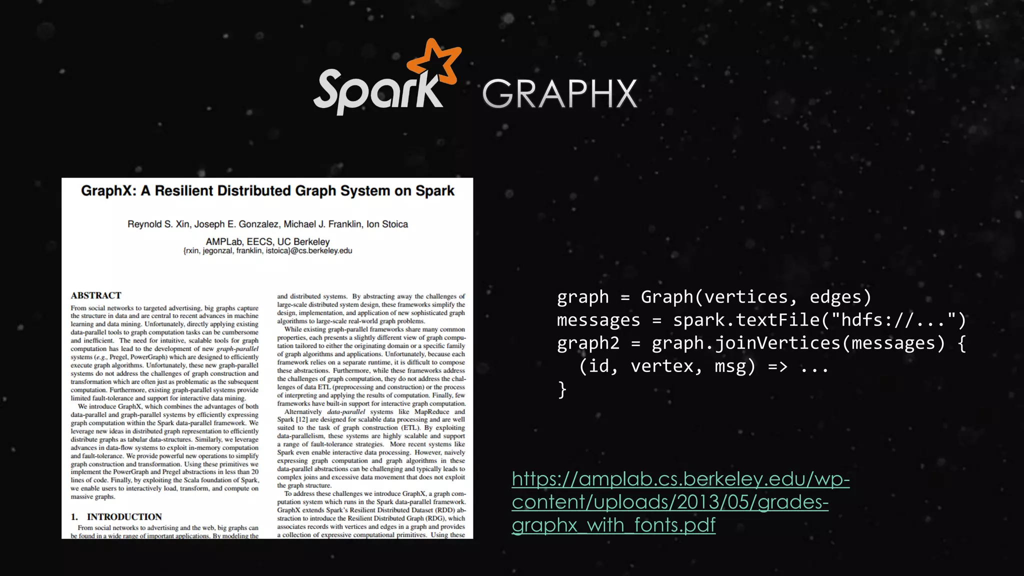 graph = Graph(vertices, edges)
messages = spark.textFile("hdfs://...")
graph2 = graph.joinVertices(messages) {
(id, vertex, msg) => ...
}
https://amplab.cs.berkeley.edu/wp-
content/uploads/2013/05/grades-
graphx_with_fonts.pdf
 